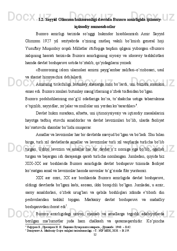 I.2. Sayyid Olimxon hukmronligi davrida Buxoro amirligida ijtimoiy-
iqtisodiy munosabatlar
Buxoro   amirligi   tarixida   so’nggi   hukmdor   hisoblanmish   Amir   Sayyid
Olimxon   1927   yil   sentyabrda   o’zining   mutlaq   vakili   bo’lmish   general   hoji
Yusufbiy   Muqimbiy   orqali   Millatlar   ittifoqiga   taqdim   qilgani   yuborgan   «Buxoro
xalqining   hasrati   tarixi»da   Buxoro   amirligining   siyosiy   va   idoraviy   tashkilotlari
hamda davlat boshqaruvi  ustida to’xtalib, qo’yidagilarni yozadi:
«Buxoroning   islom   ulamolari   amirni   payg’ambar   xalifasi–o’rinbosari,   usul
va shariat himoyachisi deb bilardi.
Amirning   tirikchiligi   butunlay   shariatga   mos   bo’lardi,   uni   buzishi   mumkin
emas edi. Buxoro xonlari butunlay mang’itlarning o’zbek toifasidan bo’lgan.
Buxoro   podshohlarining   mo’g’il   odatlariga   ko’ra,   to’shakcha   ustiga   tabarrukona
o’tqizilib, sayyidlar, xo’jalar va mullolar uni yerdan ko’tarardilar» 4
.
Davlat  hukm  surarkan, albatta, uni  ijtimoiysiyesiy  va iqtisodiy masalalarini
hayotga   tadbiq   etuvchi   amaldorlar   va   davlat   lavozimlari   bo’lib,   ularda   faoliyat
ko’rsatuvchi shaxslar bo’lishi muqarrar.
Amallar va lavozimlar har bir davlatda mavjud bo’lgan va bo’ladi. Shu bilan
birga, turli  xil davlatlarda amallar  va lavozimlar  turli  xil vaqtlarda turlicha bo’lib
turgan.   Ushbu   lavozim   va   amallar   har   bir   davlat   o’z   nomiga   ega   bo’lib,   egallab
turgan va bajargan ish darajasiga qarab turlicha nomlangan. Jumladan, quyida biz
XIX–XX   asr   boshlarida   Buxoro   amirligida   davlat   boshqaruv   tizimida   faoliyat
ko’rsatgan amal va lavozimlar hamda unvonlar to’g’risida fikr yuritamiz.
XIX   asr   oxiri,   XX   asr   boshlarida   Buxoro   amirligida   davlat   boshqaruvi,
oldingi   davrlarda   bo’lgani   kabi,   asosan,   ikki   bosqichli   bo’lgan.   Jumladai,   u   amir,
saroy   amaldorlari,   o’zbek   urug’lari   va   qabila   boshliqlari   xdmda   e’tiborli   din
peshvolaridan   tashkil   topgan.   Markaziy   davlat   boshqaruvi   va   mahalliy
boshqaruvdan iborat edi 5
.
Buxoro   amirligidagi   unvon,   mansab   va   amallarga   tegishli   adabiyotlarda
berilgan   ma’lumotlar   juda   ham   chalkash   va   qaramaqarshidir.   Ko’pincha
4
  Гафуров Б., Прохоров Н. Н. Падение Бухарского эмирата, -Душанбе. 1940.  –  Б .62.
5
 Doniyorov A. Markaziy Osiyo xalqlari tarixshunosligi. –T.: NIF MSH, 2020. – B.159.
12 