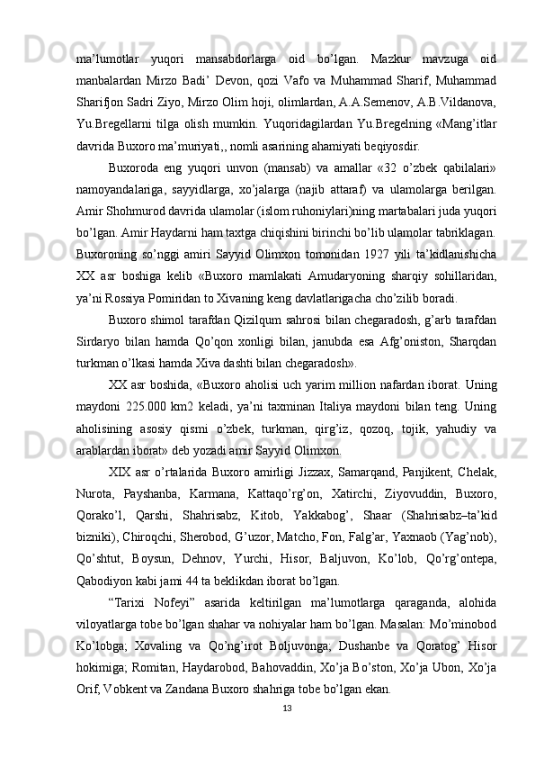 ma’lumotlar   yuqori   mansabdorlarga   oid   bo’lgan.   Mazkur   mavzuga   oid
manbalardan   Mirzo   Badi’   Devon,   qozi   Vafo   va   Muhammad   Sharif,   Muhammad
Sharifjon Sadri Ziyo, Mirzo Olim hoji, olimlardan, A.A.Semenov, A.B.Vildanova,
Yu.Bregellarni   tilga   olish   mumkin.   Yuqoridagilardan   Yu.Bregelning   «Mang’itlar
davrida Buxoro ma’muriyati,, nomli asarining ahamiyati beqiyosdir.
Buxoroda   eng   yuqori   unvon   (mansab)   va   amallar   «32   o’zbek   qabilalari»
namoyandalariga,   sayyidlarga,   xo’jalarga   (najib   attaraf)   va   ulamolarga   berilgan.
Amir Shohmurod davrida ulamolar (islom ruhoniylari)ning martabalari juda yuqori
bo’lgan. Amir Haydarni ham taxtga chiqishini birinchi bo’lib ulamolar tabriklagan.
Buxoroning   so’nggi   amiri   Sayyid   Olimxon   tomonidan   1927   yili   ta’kidlanishicha
XX   asr   boshiga   kelib   «Buxoro   mamlakati   Amudaryoning   sharqiy   sohillaridan,
ya’ni Rossiya Pomiridan to Xivaning keng davlatlarigacha cho’zilib boradi.
Buxoro shimol tarafdan Qizilqum sahrosi bilan chegaradosh, g’arb tarafdan
Sirdaryo   bilan   hamda   Qo’qon   xonligi   bilan,   janubda   esa   Afg’oniston,   Sharqdan
turkman o’lkasi hamda Xiva dashti bilan chegaradosh».
XX asr  boshida,  «Buxoro aholisi  uch yarim  million nafardan iborat. Uning
maydoni   225.000   km2   keladi,   ya’ni   taxminan   Italiya   maydoni   bilan   teng.   Uning
aholisining   asosiy   qismi   o’zbek,   turkman,   qirg’iz,   qozoq,   tojik,   yahudiy   va
arablardan iborat» deb yozadi amir Sayyid Olimxon.
XIX   asr   o’rtalarida   Buxoro   amirligi   Jizzax,   Samarqand,   Panjikent,   Chelak,
Nurota,   Payshanba,   Karmana,   Kattaqo’rg’on,   Xatirchi,   Ziyovuddin,   Buxoro,
Qorako’l,   Qarshi,   Shahrisabz,   Kitob,   Yakkabog’,   Shaar   (Shahrisabz–ta’kid
bizniki), Chiroqchi, Sherobod, G’uzor, Matcho, Fon, Falg’ar, Yaxnaob (Yag’nob),
Qo’shtut,   Boysun,   Dehnov,   Yurchi,   Hisor,   Baljuvon,   Ko’lob,   Qo’rg’ontepa,
Qabodiyon kabi jami 44 ta beklikdan iborat bo’lgan.
“Tarixi   Nofeyi”   asarida   keltirilgan   ma’lumotlarga   qaraganda,   alohida
viloyatlarga tobe bo’lgan shahar va nohiyalar ham bo’lgan. Masalan: Mo’minobod
Ko’lobga;   Xovaling   va   Qo’ng’irot   Boljuvonga;   Dushanbe   va   Qoratog’   Hisor
hokimiga; Romitan, Haydarobod, Bahovaddin, Xo’ja Bo’ston, Xo’ja Ubon, Xo’ja
Orif, Vobkent va Zandana Buxoro shahriga tobe bo’lgan ekan.
13 