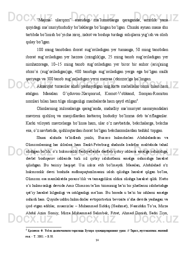 “Majma’   ularqom”   asaridagi   ma’lumotlarga   qaraganda,   amirlik   yana
quyidagi ma’muriyhududiy bo’laklarga bo’lingan bo’lgan. Chunki aynan mana shu
tartibda bo’linish bo’yicha xiroj, zakot va boshqa turdagi soliqlarni yig’ish va olish
qulay bo’lgan.
100   ming   tanobdan   iborat   sug’oriladigan   yer   tumanga,   50   ming   tanobdan
iborat   sug’oriladigan   yer   hazora   (minglik)ga,   25   ming   tanob   sug’oriladigan   yer
nimhazoraga,   10–15   ming   tanob   sug’oriladigan   yer   biror   bir   anhor   (ariq)ning
obxo’ri   (sug’oriladigan)ga,   400   tanobga   sug’oriladigan   yerga   ega   bo’lgan   mulk
qariyaga va 300 tanob sug’oriladigan yerni mazraa (ekinzor)ga bo’lingan.
Aksariyat tumanlar aholi yashaydigan eng katta mahallalar nomi bilan ham
atalgan.   Masalan:   G’ijduvon-Xarqonrud,   Komot-Vobkand,   Somjan-Romiton
nomlari bilan ham tilga olinganligi manbalarda ham qayd etilgan 6
.
Olimlarning   xulosalariga   qarag’anda,   mahalliy   ma’muriyat   namoyandalari
mavzeni   qishloq   va   masjidlardan   kattaroq   hududiy   bo’linma   deb   ta’riflaganlar.
Karki   viloyati   mavzelarga   bo’linsa   ham,   ular   o’z   navbatida,   bekchalarga,   bekcha
esa, o’z navbatida, qishloqtardan iborat bo’lgan bekchaxonlardan tashkil topgan.
Shuni   alohida   ta’kidlash   joizki,   Buxoro   hukmdorlari   Abdulahadxon   va
Olimxonlarning   har   ikkalasi   ham   Sankt-Peterburg   shahrida   kadetlar   maktabida   tahsil
olishgan   bo’lib,   o’z   hukmronlik   faoliyatlarida   dastlab   ijobiy   ishlarni   amalga   oshirishga,
davlat   boshqaruv   ishlarida   turli   xil   ijobiy   islohotlarni   amalga   oshirishga   harakat
qilishgan.   Bu   tarixiy   haqiqat.   Uni   inkor   etib   bo’lmaydi.   Masalan,   Abdulahad   o’z
hukmronlik   davri   boshida   sudhuquqtuzilmasini   isloh   qilishga   harakat   qilgan   bo’lsa,
Olimxon esa mamlakatda poraxo’rlik va tamagirlikni oldini olishga harakat qildi. Hatto
o’z hukmronligi davrida Amir Olimxon ta’lim tiziminiig ba’zi bir jihatlarini islohetishga
qat’iy   harakat   kilganligi   va   intilganligi   ma’lum.   Bu   borada   u   ba’zi   bir   ishlarni   amatga
oshirdi ham. Quyida ushbu hukmdorlar avtoportretini bevosita o’sha davrda yashagan va
ijod   etgan   adiblar,   muarrixlar   –   Muhammad   Siddiq   (Hashmat),   Nasriddin   To’ra,   Mirza
Abdul   Azim   Somiy,   Mirza   Muhammad   Salimbek,   Fitrat,   Ahmad   Donish,   Sadri   Ziyo,
6
  Қосимов Ф. Узбек давлатчилиги тарихида Бухоро хукмдорларининг урни.   // Тарих, мустакиллик. миллий
ғоя. - Т.. 2001.  –  Б .58.
14