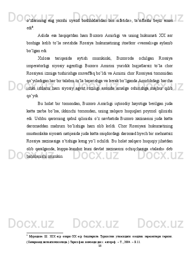 o’zlarining   eng   yaxshi   uyezd   boshliklaridan   biri   sifatida»,   ta’riflashi   bejiz   emas
edi 8
.
Aslida   esa   haqiqatdan   ham   Buxoro   Amirligi   va   uning   hukumati   XX   asr
boshiga   kelib   to’la   ravishda   Rossiya   hukumatining   itoatkor   «vassali»ga   aylanib
bo’lgan edi.
Xulosa   tariqasida   aytish   mumkinki,   Buxoroda   ochilgan   Rossiya
imperatorligi   siyosiy   agentligi   Buxoro   Amirini   yuridik   hujjatlarsiz   to’la   chor
Rossiyasi izmiga tushirishga muvaffaq bo’ldi va Amirni chor Rossiyasi tomonidan
qo’yiladigan har bir talabni to’la bajarishga va kerak bo’lganda Amirlikdagi barcha
ichki   ishlarni   ham   siyosiy   agent   roziligi   asosida   amalga   oshirishga   majbur   qilib
qo’ydi.
Bu   holat   bir   tomondan,   Buxoro   Amirligi   iqtisodiy   hayotiga   berilgan   juda
katta   zarba   bo’lsa,   ikkinchi   tomondan,   uning   xalqaro   huquqlari   poymol   qilinishi
edi.   Ushbu   qarorning   qabul   qilinishi   o’z   navbatida   Buxoro   xazinasini   juda   katta
daromaddan   mahrum   bo’lishiga   ham   olib   keldi.   Chor   Rossiyasi   hukumatining
mustamlaka siyosati natijasida juda katta miqdordagi daromad hyech bir mehnatsiz
Rossiya xazinasiga o’tishiga keng yo’l ochildi. Bu holat xalqaro huquqiy jihatdan
olib   qaralganda,   kuppa-kunduz   kuni   davlat   xazinasini   ochiqchasiga   «talash»   deb
baholanishi mumkin.
 
8
  Муродова   Ш.   XIX   аср   охири-ХХ   аср   бошларила   Туркистон   улкасидаги   озодлик   харакатларн   тарихи.
(Самарканд вилояти мисолида.) Тарих фан. номзоди дисс. автореф. – Т., 2004. –  Б .11.
18 