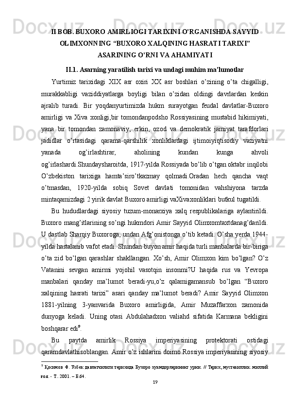 II BOB. BUXORO AMIRLIOGI TARIXINI O’RGANISHDA SAYYID
OLIMXONNING “BUXORO XALQINING HASRATI TARIXI”
ASARINING O’RNI VA AHAMIYATI
II.1. Asarning yaratilish tarixi va undagi muhim ma’lumotlar
Yurtimiz   tarixidagi   XIX   asr   oxiri   XX   asr   boshlari   o’zining   o’ta   chigalligi,
murakkabligi   vaziddiyatlarga   boyligi   bilan   o’zidan   oldingi   davrlardan   keskin
ajralib   turadi.   Bir   yoqdanyurtimizda   hukm   surayotgan   feudal   davlatlar-Buxoro
amirligi   va   Xiva   xonligi,bir   tomondanpodsho   Rossiyasining   mustabid   hikimiyati,
yana   bir   tomondan   zamonaviy,   erkin,   ozod   va   demokratik   jamiyat   tarafdorlari
jadidlar   o’rtasidagi   qarama-qarshilik   xonliklardagi   ijtimoiyiqtisodiy   vaziyatni
yanada   og’irlashtirar,   aholining   kundan   kunga   ahvoli
og’irlashardi.Shundaysharoitda, 1917-yilda Rossiyada bo’lib o’tgan oktabr inqilobi
O’zbekiston   tarixiga   hamta’siro’tkazmay   qolmadi.Oradan   hech   qancha   vaqt
o’tmasdan,   1920-yilda   sobiq   Sovet   davlati   tomonidan   vahshiyona   tarzda
mintaqamizdagi 2 yirik davlat Buxoro amirligi vaXivaxonliklari butkul tugatildi.
Bu   hududlardagi   siyosiy   tuzum-monarxiya   xalq   respublikalariga   aylantirildi.
Buxoro mang’itlarining so’ngi hukmdori Amir Sayyid Olimxomtaxtdanag’darildi.
U dastlab Sharqiy Buxoroga, undan Afg’onistonga o’tib ketadi. O’sha yerda 1944-
yilda hastalanib vafot etadi. Shundan buyon amir haqida turli manbalarda bir-biriga
o’ta   zid   bo’lgan   qarashlar   shakllangan.   Xo’sh,   Amir   Olimxon   kim   bo’lgan?   O’z
Vatanini   sevgan   amirmi   yojohil   vasotqin   insonmi?U   haqida   rus   va   Yevropa
manbalari   qanday   ma’lumot   beradi-yu,o’z   qalamigamansub   bo’lgan   “Buxoro
xalqining   hasrati   tarixi”   asari   qanday   ma’lumot   beradi?   Amir   Sayyid   Olimxon
1881-yilning   3-yanvarida   Buxoro   amirligida,   Amir   Muzaffarxon   zamonida
dunyoga   keladi.   Uning   otasi   Abdulahadxon   valiahd   sifatida   Karmana   bekligini
boshqarar edi 9
.
Bu   paytda   amirlik   Rossiya   imperiyasining   protektorati   ostidagi
qaramdavlathisoblangan. Amir o’z ishlarini doimo Rossiya imperiyasining siyosiy
9
  Қосимов Ф. Узбек давлатчилиги тарихида Бухоро хукмдорларининг урни.   // Тарих, мустакиллик. миллий
ғоя. - Т.. 2001.  –  Б .64.
19 