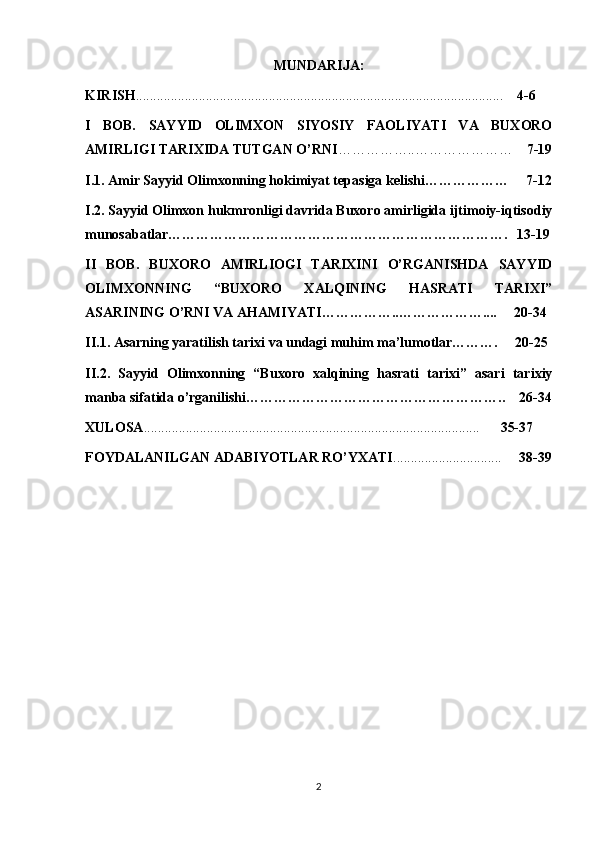 MUNDARIJA:
KIRISH ........................................................................................................ .      4-6
I   BOB.   SAYYID   OLIMXON   SIYOSIY   FAOLIYATI   VA   BUXORO
AMIRLIGI TARIXIDA TUTGAN O’RNI ……………..…………………     7-19
I.1. Amir Sayyid Olimxonning hokimiyat tepasiga kelishi………………     7-12
I.2. Sayyid Olimxon hukmronligi davrida Buxoro amirligida ijtimoiy-iqtisodiy
munosabatlar……………………………………………………………….   13-19
II   BOB.   BUXORO   AMIRLIOGI   TARIXINI   O’RGANISHDA   SAYYID
OLIMXONNING   “BUXORO   XALQINING   HASRATI   TARIXI”
ASARINING O’RNI VA AHAMIYATI……………..………………....     20-34
II.1. Asarning yaratilish tarixi va undagi muhim ma’lumotlar……….     20-25
II.2.   Sayyid   Olimxonning   “Buxoro   xalqining   hasrati   tarixi”   asari   tarixiy
manba sifatida o’rganilishi………………………………………………..    26-34
XULOSA ............................................................................................... .         35-37
FOYDALANILGAN ADABIYOTLAR RО’YXATI ...............................      3 8 -3 9
2 