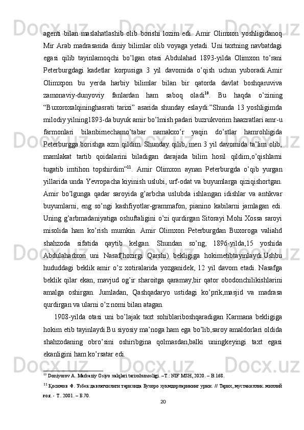 agenti   bilan   maslahatlashib   olib   borishi   lozim   edi.   Amir   Olimxon   yoshligidanoq
Mir Arab madrasasida  diniy bilimlar olib voyaga yetadi. Uni  taxtning navbatdagi
egasi   qilib   tayinlamoqchi   bo’lgan   otasi   Abdulahad   1893-yilda   Olimxon   to’rani
Peterburgdagi   kadetlar   korpusiga   3   yil   davomida   o’qish   uchun   yuboradi.Amir
Olimxpon   bu   yerda   harbiy   bilimlar   bilan   bir   qatorda   davlat   boshqaruviva
zamonaviy-dunyoviy   fanlardan   ham   saboq   oladi 10
.   Bu   haqda   o’zining
“Buxoroxalqininghasrati   tarixi”   asarida   shunday   eslaydi:”Shunda   13   yoshligimda
milodiy yilning1893-da buyuk amir bo’lmish padari buzrukvorim haazratlari amr-u
farmonlari   bilanbirnechamo’tabar   namakxo’r   yaqin   do’stlar   hamrohligida
Peterburgga borishga azm qildim. Shunday qilib, men 3 yil davomida ta’lim olib,
mamlakat   tartib   qoidalarini   biladigan   darajada   bilim   hosil   qildim,o’qishlarni
tugatib   imtihon   topshirdim” 11
.   Amir   Olimxon   aynan   Peterburgda   o’qib   yurgan
yillarida unda Yevropacha kiyinish uslubi, urf-odat va buyumlarga qiziqishortgan.
Amir   bo’lgunga   qadar   saroyida   g’arbcha   uslubda   ishlangan   idishlar   va   antikvar
buyumlarni,   eng   so’ngi   kashfiyotlar-grammafon,   pianino   kabilarni   jamlagan   edi.
Uning g’arbmadaniyatiga oshuftaligini o’zi qurdirgan Sitorayi  Mohi Xossa saroyi
misolida   ham   ko’rish   mumkin.   Amir   Olimxon   Peterburgdan   Buxoroga   valiahd
shahzoda   sifatida   qaytib   kelgan.   Shundan   so’ng,   1896-yilda,15   yoshida
Abdulahadxon   uni   Nasaf(hozirgi   Qarshi)   bekligiga   hokimetibtayinlaydi.Ushbu
hududdagi   beklik   amir   o’z   xotiralarida   yozganidek,   12   yil   davom   etadi.   Nasafga
beklik   qilar   ekan,   mavjud   og’ir   sharoitga   qaramay,bir   qator   obodonchilikishlarini
amalga   oshirgan.   Jumladan,   Qashqadaryo   ustidagi   ko’prik,masjid   va   madrasa
qurdirgan va ularni o’z nomi bilan atagan. 
1908-yilda   otasi   uni   bo’lajak   taxt   sohiblariboshqaradigan   Karmana   bekligiga
hokim etib tayinlaydi.Bu siyosiy ma’noga ham ega bo’lib,saroy amaldorlari oldida
shahzodaning   obro’sini   oshiribgina   qolmasdan,balki   uningkeyingi   taxt   egasi
ekanligini ham ko’rsatar edi. 
10
 Doniyorov A. Markaziy Osiyo xalqlari tarixshunosligi. –T.: NIF MSH, 2020. – B.168.
11
  Қосимов Ф. Узбек давлатчилиги тарихида Бухоро хукмдорларининг урни.   // Тарих, мустакиллик. миллий
ғоя. - Т.. 2001.  –  Б .70.
20 