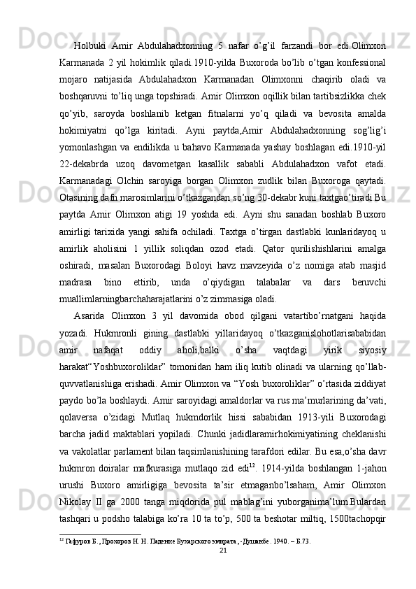 Holbuki   Amir   Abdulahadxonning   5   nafar   o’g’il   farzandi   bor   edi.Olimxon
Karmanada  2 yil  hokimlik  qiladi.1910-yilda  Buxoroda bo’lib o’tgan konfessional
mojaro   natijasida   Abdulahadxon   Karmanadan   Olimxonni   chaqirib   oladi   va
boshqaruvni to’liq unga topshiradi. Amir Olimxon oqillik bilan tartibsizlikka chek
qo’yib,   saroyda   boshlanib   ketgan   fitnalarni   yo’q   qiladi   va   bevosita   amalda
hokimiyatni   qo’lga   kiritadi.   Ayni   paytda,Amir   Abdulahadxonning   sog’lig’i
yomonlashgan   va   endilikda   u   bahavo   Karmanada   yashay   boshlagan   edi.1910-yil
22-dekabrda   uzoq   davometgan   kasallik   sababli   Abdulahadxon   vafot   etadi.
Karmanadagi   Olchin   saroyiga   borgan   Olimxon   zudlik   bilan   Buxoroga   qaytadi.
Otasining dafn marosimlarini o’tkazgandan so’ng 30-dekabr kuni taxtgao’tiradi.Bu
paytda   Amir   Olimxon   atigi   19   yoshda   edi.   Ayni   shu   sanadan   boshlab   Buxoro
amirligi   tarixida   yangi   sahifa   ochiladi.   Taxtga   o’tirgan   dastlabki   kunlaridayoq   u
amirlik   aholisini   1   yillik   soliqdan   ozod   etadi.   Qator   qurilishishlarini   amalga
oshiradi,   masalan   Buxorodagi   Boloyi   havz   mavzeyida   o’z   nomiga   atab   masjid
madrasa   bino   ettirib,   unda   o’qiydigan   talabalar   va   dars   beruvchi
muallimlarningbarchaharajatlarini o’z zimmasiga oladi. 
Asarida   Olimxon   3   yil   davomida   obod   qilgani   vatartibo’rnatgani   haqida
yozadi.   Hukmronli   gining   dastlabki   yillaridayoq   o’tkazganislohotlarisababidan
amir   nafaqat   oddiy   aholi,balki   o’sha   vaqtdagi   yirik   siyosiy
harakat“Yoshbuxoroliklar”   tomonidan   ham   iliq   kutib   olinadi   va   ularning   qo’llab-
quvvatlanishiga erishadi. Amir Olimxon va “Yosh buxoroliklar” o’rtasida ziddiyat
paydo bo’la boshlaydi. Amir saroyidagi amaldorlar va rus ma’murlarining da’vati,
qolaversa   o’zidagi   Mutlaq   hukmdorlik   hissi   sababidan   1913-yili   Buxorodagi
barcha   jadid   maktablari   yopiladi.   Chunki   jadidlaramirhokimiyatining   cheklanishi
va vakolatlar parlament bilan taqsimlanishining tarafdori edilar. Bu esa,o’sha davr
hukmron   doiralar   mafkurasiga   mutlaqo   zid   edi 12
.   1914-yilda   boshlangan   1-jahon
urushi   Buxoro   amirligiga   bevosita   ta’sir   etmaganbo’lsaham,   Amir   Olimxon
Nikolay   II   ga   2000   tanga   miqdorida   pul   mablag’ini   yuborganima’lum.Bulardan
tashqari u podsho talabiga ko’ra 10 ta to’p, 500 ta beshotar miltiq, 1500tachopqir
12
  Гафуров Б., Прохоров Н. Н. Падение Бухарского эмирата, -Душанбе. 1940.  –  Б .73.
21 