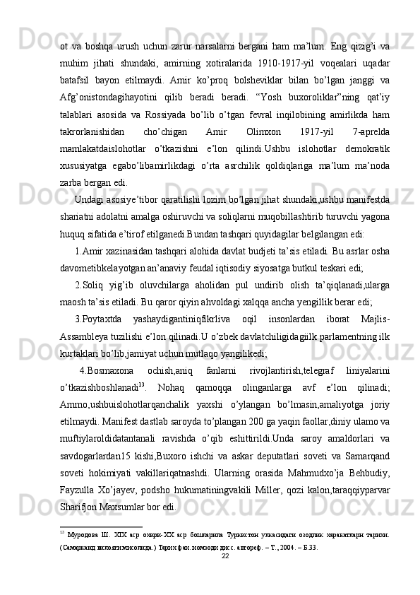 ot   va   boshqa   urush   uchun   zarur   narsalarni   bergani   ham   ma’lum.   Eng   qizig’i   va
muhim   jihati   shundaki,   amirning   xotiralarida   1910-1917-yil   voqealari   uqadar
batafsil   bayon   etilmaydi.   Amir   ko’proq   bolsheviklar   bilan   bo’lgan   janggi   va
Afg’onistondagihayotini   qilib   beradi   beradi.   “Yosh   buxoroliklar”ning   qat’iy
talablari   asosida   va   Rossiyada   bo’lib   o’tgan   fevral   inqilobining   amirlikda   ham
takrorlanishidan   cho’chigan   Amir   Olimxon   1917-yil   7-aprelda
mamlakatdaislohotlar   o’tkazishni   e’lon   qilindi.Ushbu   islohotlar   demokratik
xususiyatga   egabo’libamirlikdagi   o’rta   asrchilik   qoldiqlariga   ma’lum   ma’noda
zarba bergan edi.
Undagi asosiye’tibor qaratilishi lozim bo’lgan jihat shundaki,ushbu manifestda
shariatni adolatni amalga oshiruvchi va soliqlarni muqobillashtirib turuvchi yagona
huquq sifatida e’tirof etilganedi.Bundan tashqari quyidagilar belgilangan edi: 
1.Amir xazinasidan tashqari alohida davlat budjeti ta’sis etiladi. Bu asrlar osha
davometibkelayotgan an’anaviy feudal iqtisodiy siyosatga butkul teskari edi;
2.Soliq   yig’ib   oluvchilarga   aholidan   pul   undirib   olish   ta’qiqlanadi,ularga
maosh ta’sis etiladi. Bu qaror qiyin ahvoldagi xalqqa ancha yengillik berar edi;
3.Poytaxtda   yashaydigantiniqfikrliva   oqil   insonlardan   iborat   Majlis-
Assambleya tuzilishi e’lon qilinadi.U o’zbek davlatchiligidagiilk parlamentning ilk
kurtaklari bo’lib,jamiyat uchun mutlaqo yangilikedi;
4.Bosmaxona   ochish,aniq   fanlarni   rivojlantirish,telegraf   liniyalarini
o’tkazishboshlanadi 13
.   Nohaq   qamoqqa   olinganlarga   avf   e’lon   qilinadi;
Ammo,ushbuislohotlarqanchalik   yaxshi   o’ylangan   bo’lmasin,amaliyotga   joriy
etilmaydi. Manifest dastlab saroyda to’plangan 200 ga yaqin faollar,diniy ulamo va
muftiylaroldidatantanali   ravishda   o’qib   eshittirildi.Unda   saroy   amaldorlari   va
savdogarlardan15   kishi,Buxoro   ishchi   va   askar   deputatlari   soveti   va   Samarqand
soveti   hokimiyati   vakillariqatnashdi.   Ularning   orasida   Mahmudxo’ja   Behbudiy,
Fayzulla   Xo’jayev,   podsho   hukumatiningvakili   Miller,   qozi   kalon,taraqqiyparvar
Sharifjon Maxsumlar bor edi. 
13
  Муродова   Ш.   XIX   аср   охири-ХХ   аср   бошларила   Туркистон   улкасидаги   озодлик   харакатларн   тарихи.
(Самарканд вилояти мисолида.) Тарих фан. номзоди дисс. автореф. – Т., 2004. –  Б .33.
22