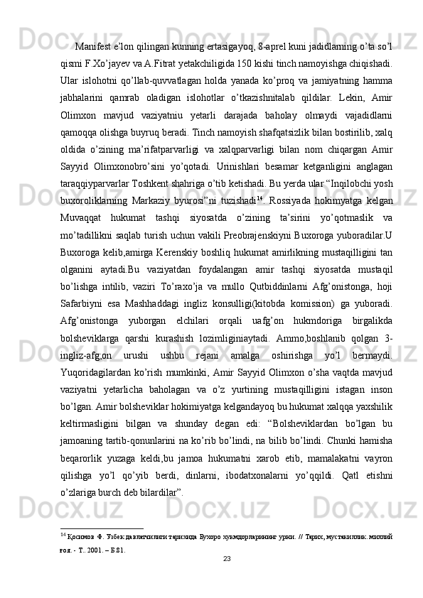 Manifest e’lon qilingan kunning ertasigayoq, 8-aprel kuni jadidlarning o’ta so’l
qismi F.Xo’jayev va A.Fitrat yetakchiligida 150 kishi tinch namoyishga chiqishadi.
Ular   islohotni   qo’llab-quvvatlagan   holda   yanada   ko’proq   va   jamiyatning   hamma
jabhalarini   qamrab   oladigan   islohotlar   o’tkazishnitalab   qildilar.   Lekin,   Amir
Olimxon   mavjud   vaziyatniu   yetarli   darajada   baholay   olmaydi   vajadidlarni
qamoqqa olishga buyruq beradi. Tinch namoyish shafqatsizlik bilan bostirilib, xalq
oldida   o’zining   ma’rifatparvarligi   va   xalqparvarligi   bilan   nom   chiqargan   Amir
Sayyid   Olimxonobro’sini   yo’qotadi.   Urinishlari   besamar   ketganligini   anglagan
taraqqiyparvarlar Toshkent shahriga o’tib ketishadi. Bu yerda ular “Inqilobchi yosh
buxoroliklarning   Markaziy   byurosi”ni   tuzishadi 14
.   Rossiyada   hokimyatga   kelgan
Muvaqqat   hukumat   tashqi   siyosatda   o’zining   ta’sirini   yo’qotmaslik   va
mo’tadillikni saqlab turish uchun vakili Preobrajenskiyni Buxoroga yuboradilar.U
Buxoroga kelib,amirga Kerenskiy boshliq hukumat  amirlikning mustaqilligini tan
olganini   aytadi.Bu   vaziyatdan   foydalangan   amir   tashqi   siyosatda   mustaqil
bo’lishga   intilib,   vaziri   To’raxo’ja   va   mullo   Qutbiddinlarni   Afg’onistonga,   hoji
Safarbiyni   esa   Mashhaddagi   ingliz   konsulligi(kitobda   komission)   ga   yuboradi.
Afg’onistonga   yuborgan   elchilari   orqali   uafg’on   hukmdoriga   birgalikda
bolsheviklarga   qarshi   kurashish   lozimliginiaytadi.   Ammo,boshlanib   qolgan   3-
ingliz-afg;on   urushi   ushbu   rejani   amalga   oshirishga   yo’l   bermaydi.
Yuqoridagilardan   ko’rish   mumkinki,  Amir   Sayyid  Olimxon   o’sha   vaqtda  mavjud
vaziyatni   yetarlicha   baholagan   va   o’z   yurtining   mustaqilligini   istagan   inson
bo’lgan. Amir bolsheviklar hokimiyatga kelgandayoq bu hukumat xalqqa yaxshilik
keltirmasligini   bilgan   va   shunday   degan   edi:   “Bolsheviklardan   bo’lgan   bu
jamoaning tartib-qonunlarini na ko’rib bo’lindi, na bilib bo’lindi. Chunki hamisha
beqarorlik   yuzaga   keldi,bu   jamoa   hukumatni   xarob   etib,   mamalakatni   vayron
qilishga   yo’l   qo’yib   berdi,   dinlarni,   ibodatxonalarni   yo’qqildi.   Qatl   etishni
o’zlariga burch deb bilardilar”. 
14
  Қосимов Ф. Узбек давлатчилиги тарихида Бухоро хукмдорларининг урни.   // Тарих, мустакиллик. миллий
ғоя. - Т.. 2001.  –  Б .81.
23 