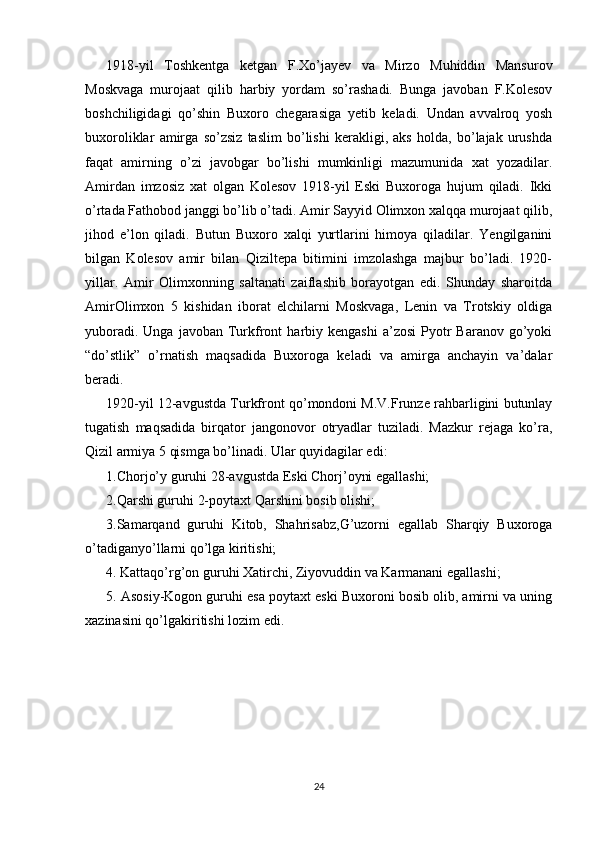 1918-yil   Toshkentga   ketgan   F.Xo’jayev   va   Mirzo   Muhiddin   Mansurov
Moskvaga   murojaat   qilib   harbiy   yordam   so’rashadi.   Bunga   javoban   F.Kolesov
boshchiligidagi   qo’shin   Buxoro   chegarasiga   yetib   keladi.   Undan   avvalroq   yosh
buxoroliklar   amirga   so’zsiz   taslim   bo’lishi   kerakligi,   aks   holda,   bo’lajak   urushda
faqat   amirning   o’zi   javobgar   bo’lishi   mumkinligi   mazumunida   xat   yozadilar.
Amirdan   imzosiz   xat   olgan   Kolesov   1918-yil   Eski   Buxoroga   hujum   qiladi.   Ikki
o’rtada Fathobod janggi bo’lib o’tadi. Amir Sayyid Olimxon xalqqa murojaat qilib,
jihod   e’lon   qiladi.   Butun   Buxoro   xalqi   yurtlarini   himoya   qiladilar.   Yengilganini
bilgan   Kolesov   amir   bilan   Qiziltepa   bitimini   imzolashga   majbur   bo’ladi.   1920-
yillar.   Amir   Olimxonning   saltanati   zaiflashib   borayotgan   edi.   Shunday   sharoitda
AmirOlimxon   5   kishidan   iborat   elchilarni   Moskvaga,   Lenin   va   Trotskiy   oldiga
yuboradi.  Unga   javoban  Turkfront  harbiy  kengashi   a’zosi   Pyotr  Baranov   go’yoki
“do’stlik”   o’rnatish   maqsadida   Buxoroga   keladi   va   amirga   anchayin   va’dalar
beradi.
1920-yil 12-avgustda Turkfront qo’mondoni M.V.Frunze rahbarligini butunlay
tugatish   maqsadida   birqator   jangonovor   otryadlar   tuziladi.   Mazkur   rejaga   ko’ra,
Qizil armiya 5 qismga bo’linadi. Ular quyidagilar edi: 
1.Chorjo’y guruhi 28-avgustda Eski Chorj’oyni egallashi; 
2.Qarshi guruhi 2-poytaxt Qarshini bosib olishi; 
3.Samarqand   guruhi   Kitob,   Shahrisabz,G’uzorni   egallab   Sharqiy   Buxoroga
o’tadiganyo’llarni qo’lga kiritishi; 
4. Kattaqo’rg’on guruhi Xatirchi, Ziyovuddin va Karmanani egallashi; 
5. Asosiy-Kogon guruhi esa poytaxt eski Buxoroni bosib olib, amirni va uning
xazinasini qo’lgakiritishi lozim edi. 
24 