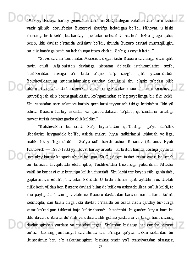 1918 yy. Rusiya  harbiy generallaridan biri.   Sh.Q. ) degan  vakillaridan biri  muxtor
vazir   qilinib,   dorulfoxira   Buxoroyi   sharifga   keladigan   bo’ldi.   Nihoyat,   u   kishi
shaharga kirib kelib, bu bandayi  ojiz bilan uchrashdi. Bu kishi  kelib gapga quloq
berib,   ikki   davlat   o’rtasida   kelishuv   bo’ldi,   shunda   Buxoro   davlati   mustaqilligini
bu ojiz bandaga berdi va kelishuvga imzo chekdi. So’ng u qaytib ketdi.”
“Sovet davlati tomonidan Akselrod degan kishi Buxoro davlatiga elchi qilib
tayin   etildi.   Afg’oniston   davlatiga   nisbatan   do’stlik   istehkomlarini   tuzib,
Toshkentdan   menga   o’n   bitta   o’qsiz   to’p   sovg’a   qilib   yuborishibdi.
Bolsheviklarning   muomalalarining   qanday   ekanligini   shu   o’qsiz   to’pdan   bilib
oldim. Bu ojiz banda bolsheviklar  va ularning elchilari muomalalarini kelishuvga
muvofiq   ish   olib   bormaganliklarini   ko’rganimdan   so’ng   xayo limga   bir   fikr   keldi.
Shu sababdan men askar va harbiy qurollarni tayyorlash ishiga kirishdim. Ikki yil
ichida   Buxoro   harbiy   askarlar   va   qurol-aslahalar   to’plab,   qo’shinlarni   urushga
tayyor turish darajasigacha olib keldim.”
“Bolsheviklar   bu   orada   ko’p   hiyla-tadbir   qo’llashga,   go’yo   do’stlik
liboslarini   kiygandek   bo’lib,   aslida   mak ru   hiyla   tadbirlarini   ishlatish   yo’liga,
makkorlik   yo’liga   o’tdilar.   Go’yo   sulh   tuzish   uchun   Baranov   (Baranov   Pyotr
Ivanovich — 1892-1933 yy. Sovet harbiy arbobi. Turkiston hamda boshqa joylarda
inqilobiy harbiy kengash a’zosi bo’lgan.   Sh.Q. ) degan tashqi ishlar vaziri bo’lmish
bir   kimsani   favqulodda   elchi   qilib,   Toshkentdan   Buxoroga   yubordilar.   Muxtor
vakil bu bandayi ojiz huzuriga kelib uchrashdi. Shu kishi uzr bayon etib, gaplashdi,
gaplarimizni   eshitib,   biz   bilan   kelishdi.   U   kishi   iltimos   qilib   aytdiki,   rus   davlati
ellik besh yildan beri Buxoro davlati bilan do’stlik va oshnachilikda bo’lib keldi, to
shu   paytgacha   bizning   davlatimiz   Buxoro   davlatidan   barcha   manfaatlarni   ko’rib
kelmoqda,   shu   bilan   birga   ikki   davlat   o’rtasida   bu   orada   hech   qanday   bir-biriga
zarar   ko’radigan   ishlarni   bajo   keltirishmadi.   Istardimki,   bugundan   keyin   ham   bu
ikki davlat o’rtasida do’stlik va oshnachilik gullab yashnasa va bizga ham sizning
davlatingizdan   yordam   va   manfaat   tegsa.   Sizlardan   bizlarga   har   qancha   xizmat
bo’lsa,   bizning   jumhuriyat   davlatimiz   uni   o’rniga   qo’ysa.   Lekin   sizlardan   bir
iltimosimiz   bor,   o’z   askarlaringizni   bizning   temir   yo’l   stansiyasidan   olsangiz,
27
