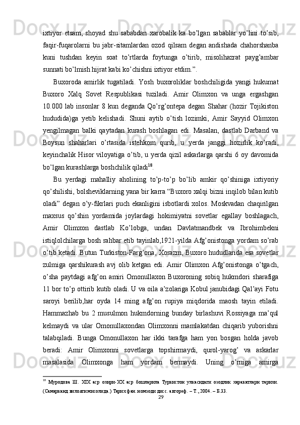 ixtiyor   etsam,   shoyad   shu   sababdan   xarobalik   ka   bo’lgan   sabablar   yo’lini   to’sib,
faqir-fuqarolarni   bu   jabr-sitamlardan   ozod   qilsam   degan   andishada   chahorshanba
kuni   tushdan   keyin   soat   to’rtlarda   foytunga   o’tirib,   misolihazrat   payg’ambar
sunnati bo’lmish hijrat kabi ko’chishni ixtiyor etdim.”.
Buxoroda   amirlik   tugatiladi.   Yosh   buxoroliklar   boshchiligida   yangi   hukumat
Buxoro   Xalq   Sovet   Respublikasi   tuziladi.   Amir   Olimxon   va   unga   ergashgan
10.000   lab   insonlar   8   kun   deganda   Qo’rg’ontepa   degan   Shahar   (hozir   Tojikiston
hududida)ga   yetib   kelishadi.   Shuni   aytib   o’tish   lozimki,   Amir   Sayyid   Olimxon
yengilmagan   balki   qaytadan   kurash   boshlagan   edi.   Masalan,   dastlab   Darband   va
Boysun   shaharlari   o’rtasida   istehkom   qurib,   u   yerda   janggi   hozirlik   ko’radi,
keyinchalik  Hisor  viloyatiga  o’tib,  u yerda qizil   askarlarga  qarshi  6  oy davomida
bo’lgan kurashlarga boshchilik qiladi 18
. 
Bu   yerdagi   mahalliy   aholining   to’p-to’p   bo’lib   amkir   qo’shiniga   ixtiyoriy
qo’shilishi, bolsheviklarning yana bir karra “Buxoro xalqi bizni inqilob bilan kutib
oladi” degan  o’y-fikrlari   puch ekanligini   isbotlardi  xolos.  Moskvadan   chaqirilgan
maxsus   qo’shin   yordamida   joylardagi   hokimiyatni   sovetlar   egallay   boshlagach,
Amir   Olimxon   dastlab   Ko’lobga,   undan   Davlatmandbek   va   Ibrohimbekni
istiqlolchilarga bosh rahbar etib tayinlab,1921-yilda Afg’onistonga yordam so’rab
o’tib ketadi. Butun Turkiston-Farg’ona, Xorazm, Buxoro hududlarida esa sovetlar
zulmiga   qarshikurash   avj   olib   ketgan   edi.   Amir   Olimxon   Afg’onistonga   o’tgach,
o’sha   paytdagi   afg’on   amiri   Omonullaxon   Buxoroning   sobiq   hukmdori   sharafiga
11 bor to’p ottirib kutib oladi. U va oila a’zolariga Kobul janubidagi Qal’ayi Fotu
saroyi   berilib,har   oyda   14   ming   afg’on   rupiya   miqdorida   maosh   tayin   etiladi.
Hammazhab   bu   2   musulmon   hukmdorning   bunday   birlashuvi   Rossiyaga   ma’qul
kelmaydi   va   ular   Omonullaxondan   Olimxonni   mamlakatdan   chiqarib   yuborishni
talabqiladi.   Bunga   Omonullaxon   har   ikki   tarafga   ham   yon   bosgan   holda   javob
beradi:   Amir   Olimxonni   sovetlarga   topshirmaydi,   qurol-yarog’   va   askarlar
masalasida   Olimxonga   ham   yordam   bermaydi.   Uning   o’rniga   amirga
18
  Муродова   Ш.   XIX   аср   охири-ХХ   аср   бошларила   Туркистон   улкасидаги   озодлик   харакатларн   тарихи.
(Самарканд вилояти мисолида.) Тарих фан. номзоди дисс. автореф. – Т., 2004. –  Б .33.
29 