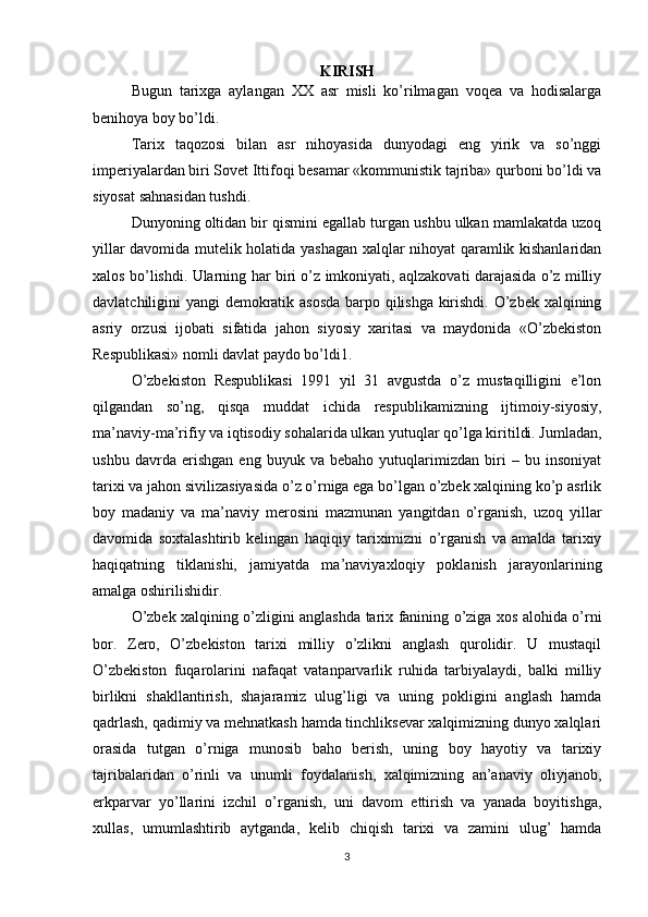 KIRISH
Bugun   tarixga   aylangan   XX   asr   misli   ko’rilmagan   voqea   va   hodisalarga
benihoya boy bo’ldi.
Tarix   taqozosi   bilan   asr   nihoyasida   dunyodagi   eng   yirik   va   so’nggi
imperiyalardan biri Sovet Ittifoqi besamar «kommunistik tajriba» qurboni bo’ldi va
siyosat sahnasidan tushdi.
Dunyoning oltidan bir qismini egallab turgan ushbu ulkan mamlakatda uzoq
yillar davomida mutelik holatida yashagan xalqlar nihoyat qaramlik kishanlaridan
xalos bo’lishdi. Ularning har biri o’z imkoniyati, aqlzakovati darajasida o’z milliy
davlatchiligini yangi demokratik asosda barpo qilishga kirishdi. O’zbek xalqining
asriy   orzusi   ijobati   sifatida   jahon   siyosiy   xaritasi   va   maydonida   «O’zbekiston
Respublikasi» nomli davlat paydo bo’ldi1.
O’zbekiston   Respublikasi   1991   yil   31   avgustda   o’z   mustaqilligini   e’lon
qilgandan   so’ng,   qisqa   muddat   ichida   respublikamizning   ijtimoiy-siyosiy,
ma’naviy-ma’rifiy va iqtisodiy sohalarida ulkan yutuqlar qo’lga kiritildi. Jumladan,
ushbu   davrda   erishgan   eng   buyuk   va   bebaho   yutuqlarimizdan   biri   –   bu   insoniyat
tarixi va jahon sivilizasiyasida o’z o’rniga ega bo’lgan o’zbek xalqining ko’p asrlik
boy   madaniy   va   ma’naviy   merosini   mazmunan   yangitdan   o’rganish,   uzoq   yillar
davomida   soxtalashtirib   kelingan   haqiqiy   tariximizni   o’rganish   va   amalda   tarixiy
haqiqatning   tiklanishi,   jamiyatda   ma’naviyaxloqiy   poklanish   jarayonlarining
amalga oshirilishidir.
O’zbek xalqining o’zligini anglashda tarix fanining o’ziga xos alohida o’rni
bor.   Zero,   O’zbekiston   tarixi   milliy   o’zlikni   anglash   qurolidir.   U   mustaqil
O’zbekiston   fuqarolarini   nafaqat   vatanparvarlik   ruhida   tarbiyalaydi,   balki   milliy
birlikni   shakllantirish,   shajaramiz   ulug’ligi   va   uning   pokligini   anglash   hamda
qadrlash, qadimiy va mehnatkash hamda tinchliksevar xalqimizning dunyo xalqlari
orasida   tutgan   o’rniga   munosib   baho   berish,   uning   boy   hayotiy   va   tarixiy
tajribalaridan   o’rinli   va   unumli   foydalanish,   xalqimizning   an’anaviy   oliyjanob,
erkparvar   yo’llarini   izchil   o’rganish,   uni   davom   ettirish   va   yanada   boyitishga,
xullas,   umumlashtirib   aytganda,   kelib   chiqish   tarixi   va   zamini   ulug’   hamda
3 