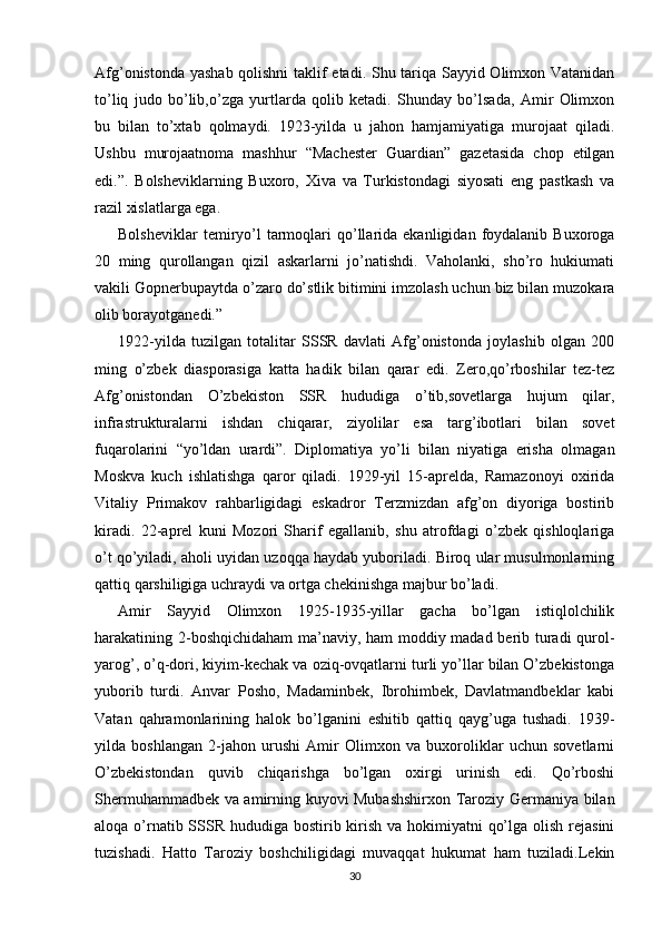 Afg’onistonda yashab qolishni  taklif etadi. Shu tariqa Sayyid Olimxon Vatanidan
to’liq   judo   bo’lib,o’zga   yurtlarda   qolib   ketadi.   Shunday   bo’lsada,   Amir   Olimxon
bu   bilan   to’xtab   qolmaydi.   1923-yilda   u   jahon   hamjamiyatiga   murojaat   qiladi.
Ushbu   murojaatnoma   mashhur   “Machester   Guardian”   gazetasida   chop   etilgan
edi.”.   Bolsheviklarning   Buxoro,   Xiva   va   Turkistondagi   siyosati   eng   pastkash   va
razil xislatlarga ega. 
Bolsheviklar  temiryo’l  tarmoqlari   qo’llarida  ekanligidan  foydalanib  Buxoroga
20   ming   qurollangan   qizil   askarlarni   jo’natishdi.   Vaholanki,   sho’ro   hukiumati
vakili Gopnerbupaytda o’zaro do’stlik bitimini imzolash uchun biz bilan muzokara
olib borayotganedi.”
1922-yilda   tuzilgan   totalitar   SSSR   davlati   Afg’onistonda   joylashib   olgan   200
ming   o’zbek   diasporasiga   katta   hadik   bilan   qarar   edi.   Zero,qo’rboshilar   tez-tez
Afg’onistondan   O’zbekiston   SSR   hududiga   o’tib,sovetlarga   hujum   qilar,
infrastrukturalarni   ishdan   chiqarar,   ziyolilar   esa   targ’ibotlari   bilan   sovet
fuqarolarini   “yo’ldan   urardi”.   Diplomatiya   yo’li   bilan   niyatiga   erisha   olmagan
Moskva   kuch   ishlatishga   qaror   qiladi.   1929-yil   15-aprelda,   Ramazonoyi   oxirida
Vitaliy   Primakov   rahbarligidagi   eskadror   Terzmizdan   afg’on   diyoriga   bostirib
kiradi.   22-aprel   kuni   Mozori   Sharif   egallanib,   shu   atrofdagi   o’zbek   qishloqlariga
o’t qo’yiladi, aholi uyidan uzoqqa haydab yuboriladi. Biroq ular musulmonlarning
qattiq qarshiligiga uchraydi va ortga chekinishga majbur bo’ladi. 
Amir   Sayyid   Olimxon   1925-1935-yillar   gacha   bo’lgan   istiqlolchilik
harakatining 2-boshqichidaham ma’naviy, ham moddiy madad berib turadi qurol-
yarog’, o’q-dori, kiyim-kechak va oziq-ovqatlarni turli yo’llar bilan O’zbekistonga
yuborib   turdi.   Anvar   Posho,   Madaminbek,   Ibrohimbek,   Davlatmandbeklar   kabi
Vatan   qahramonlarining   halok   bo’lganini   eshitib   qattiq   qayg’uga   tushadi.   1939-
yilda   boshlangan   2-jahon   urushi   Amir   Olimxon   va   buxoroliklar   uchun   sovetlarni
O’zbekistondan   quvib   chiqarishga   bo’lgan   oxirgi   urinish   edi.   Qo’rboshi
Shermuhammadbek va amirning kuyovi Mubashshirxon Taroziy Germaniya bilan
aloqa o’rnatib SSSR hududiga bostirib kirish va hokimiyatni  qo’lga olish rejasini
tuzishadi.   Hatto   Taroziy   boshchiligidagi   muvaqqat   hukumat   ham   tuziladi.Lekin
30 