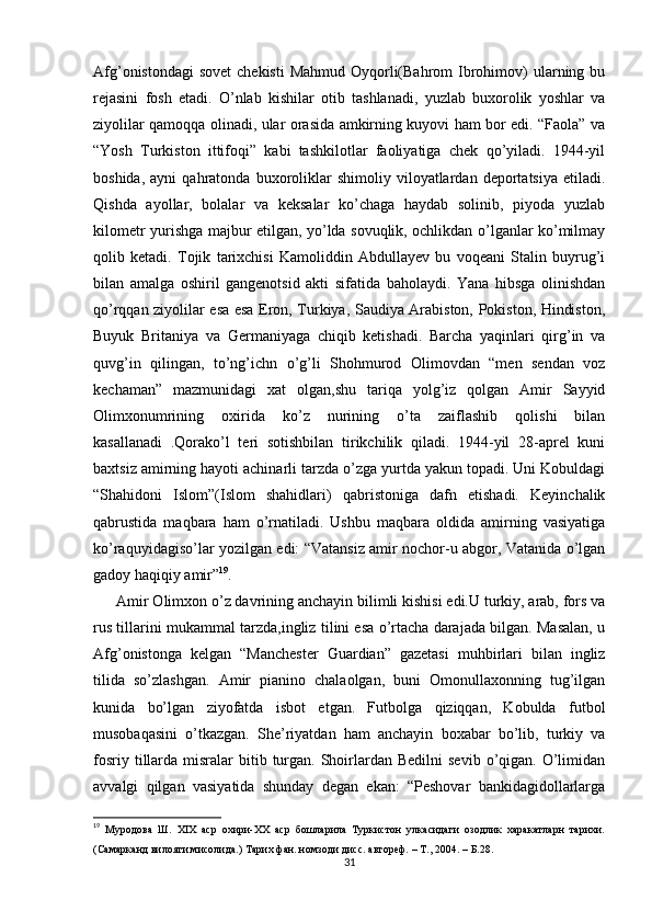 Afg’onistondagi  sovet  chekisti  Mahmud Oyqorli(Bahrom  Ibrohimov)  ularning bu
rejasini   fosh   etadi.   O’nlab   kishilar   otib   tashlanadi,   yuzlab   buxorolik   yoshlar   va
ziyolilar qamoqqa olinadi, ular orasida amkirning kuyovi ham bor edi. “Faola” va
“Yosh   Turkiston   ittifoqi”   kabi   tashkilotlar   faoliyatiga   chek   qo’yiladi.   1944-yil
boshida,   ayni   qahratonda   buxoroliklar   shimoliy  viloyatlardan  deportatsiya   etiladi.
Qishda   ayollar,   bolalar   va   keksalar   ko’chaga   haydab   solinib,   piyoda   yuzlab
kilometr yurishga majbur etilgan, yo’lda sovuqlik, ochlikdan o’lganlar ko’milmay
qolib   ketadi.   Tojik   tarixchisi   Kamoliddin   Abdullayev   bu   voqeani   Stalin   buyrug’i
bilan   amalga   oshiril   gangenotsid   akti   sifatida   baholaydi.   Yana   hibsga   olinishdan
qo’rqqan ziyolilar esa esa Eron, Turkiya, Saudiya Arabiston, Pokiston, Hindiston,
Buyuk   Britaniya   va   Germaniyaga   chiqib   ketishadi.   Barcha   yaqinlari   qirg’in   va
quvg’in   qilingan,   to’ng’ichn   o’g’li   Shohmurod   Olimovdan   “men   sendan   voz
kechaman”   mazmunidagi   xat   olgan,shu   tariqa   yolg’iz   qolgan   Amir   Sayyid
Olimxonumrining   oxirida   ko’z   nurining   o’ta   zaiflashib   qolishi   bilan
kasallanadi   .Qorako’l   teri   sotishbilan   tirikchilik   qiladi.   1944-yil   28-aprel   kuni
baxtsiz amirning hayoti achinarli tarzda o’zga yurtda yakun topadi. Uni Kobuldagi
“Shahidoni   Islom”(Islom   shahidlari)   qabristoniga   dafn   etishadi.   Keyinchalik
qabrustida   maqbara   ham   o’rnatiladi.   Ushbu   maqbara   oldida   amirning   vasiyatiga
ko’raquyidagiso’lar yozilgan edi: “Vatansiz amir nochor-u abgor, Vatanida o’lgan
gadoy haqiqiy amir” 19
.
Amir Olimxon o’z davrining anchayin bilimli kishisi edi.U turkiy, arab, fors va
rus tillarini mukammal tarzda,ingliz tilini esa o’rtacha darajada bilgan. Masalan, u
Afg’onistonga   kelgan   “Manchester   Guardian”   gazetasi   muhbirlari   bilan   ingliz
tilida   so’zlashgan.   Amir   pianino   chalaolgan,   buni   Omonullaxonning   tug’ilgan
kunida   bo’lgan   ziyofatda   isbot   etgan.   Futbolga   qiziqqan,   Kobulda   futbol
musobaqasini   o’tkazgan.   She’riyatdan   ham   anchayin   boxabar   bo’lib,   turkiy   va
fosriy  tillarda  misralar  bitib turgan.  Shoirlardan Bedilni  sevib  o’qigan. O’limidan
avvalgi   qilgan   vasiyatida   shunday   degan   ekan:   “Peshovar   bankidagidollarlarga
19
  Муродова   Ш.   XIX   аср   охири-ХХ   аср   бошларила   Туркистон   улкасидаги   озодлик   харакатларн   тарихи.
(Самарканд вилояти мисолида.) Тарих фан. номзоди дисс. автореф. – Т., 2004. –  Б .28.
31 