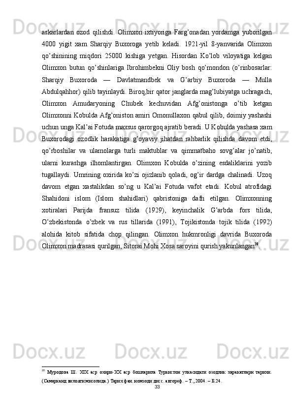 askarlardan   ozod   qilishdi.   Olimxon   ixtiyoriga   Farg’onadan   yordamga   yuborilgan
4000   yigit   xam   Sharqiy   Buxoroga   yetib   keladi.   1921-yil   8-yanvarida   Olimxon
qo’shinining   miqdori   25000   kishiga   yetgan.   Hisordan   Ko’lob   viloyatiga   kelgan
Olimxon   butun   qo’shinlariga   Ibrohimbekni   Oliy   bosh   qo’mondon   (o’rinbosarlar:
Sharqiy   Buxoroda   —   Davlatmandbek   va   G’arbiy   Buxoroda   —   Mulla
Abdulqahhor) qilib tayinlaydi. Biroq,bir qator janglarda mag’lubiyatga uchragach,
Olimxon   Amudaryoning   Chubek   kechuvidan   Afg’onistonga   o’tib   ketgan
Olimxonni Kobulda Afg’oniston amiri Omonullaxon qabul qilib, doimiy yashashi
uchun unga Kal’ai Fotuda maxsus qarorgoq ajratib beradi. U Kobulda yashasa xam
Buxorodagi   ozodlik   harakatiga   g’oyaviy   jihatdan   rahbarlik   qilishda   davom   etdi,
qo’rboshilar   va   ulamolarga   turli   maktublar   va   qimmatbaho   sovg’alar   jo’natib,
ularni   kurashga   ilhomlantirgan.   Olimxon   Kobulda   o’zining   esdaliklarini   yozib
tugallaydi.   Umrining   oxirida   ko’zi   ojizlanib   qoladi,   og’ir   dardga   chalinadi.   Uzoq
davom   etgan   xastalikdan   so’ng   u   Kal’ai   Fotuda   vafot   etadi.   Kobul   atrofidagi
Shahidoni   islom   (Islom   shahidlari)   qabristoniga   dafn   etilgan.   Olimxonning
xotiralari   Parijda   fransuz   tilida   (1929),   keyinchalik   G’arbda   fors   tilida,
O’zbekistonda   o’zbek   va   rus   tillarida   (1991),   Tojikistonda   tojik   tilida   (1992)
alohida   kitob   sifatida   chop   qilingan.   Olimxon   hukmronligi   davrida   Buxoroda
Olimxon madrasasi qurilgan, Sitorai Mohi Xosa saroyini qurish yakunlangan 20
.
20
  Муродова   Ш.   XIX   аср   охири-ХХ   аср   бошларила   Туркистон   улкасидаги   озодлик   харакатларн   тарихи.
(Самарканд вилояти мисолида.) Тарих фан. номзоди дисс. автореф. – Т., 2004. –  Б .24.
33 