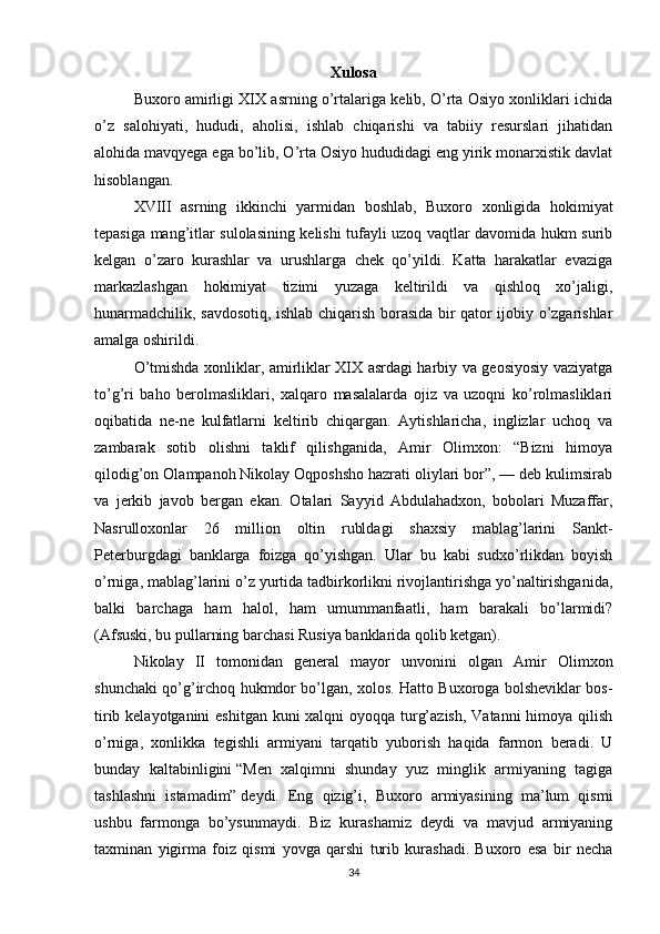 Xulosa
Buxoro amirligi XIX asrning o’rtalariga kelib, O’rta Osiyo xonliklari ichida
o’z   salohiyati,   hududi,   aholisi,   ishlab   chiqarishi   va   tabiiy   resurslari   jihatidan
alohida mavqyega ega bo’lib, O’rta Osiyo hududidagi eng yirik monarxistik davlat
hisoblangan.
XVIII   asrning   ikkinchi   yarmidan   boshlab,   Buxoro   xonligida   hokimiyat
tepasiga mang’itlar sulolasining kelishi tufayli uzoq vaqtlar davomida hukm surib
kelgan   o’zaro   kurashlar   va   urushlarga   chek   qo’yildi.   Katta   harakatlar   evaziga
markazlashgan   hokimiyat   tizimi   yuzaga   keltirildi   va   qishloq   xo’jaligi,
hunarmadchilik, savdosotiq, ishlab chiqarish borasida bir qator ijobiy o’zgarishlar
amalga oshirildi.
O’tmishda xonliklar, amirliklar XIX asrdagi harbiy va geosiyosiy vaziyatga
to’g’ri   baho   berolmasliklari,   xalqaro   masalalarda   ojiz   va   uzoqni   ko’rolmasliklari
oqibatida   ne-ne   kulfatlarni   keltirib   chiqargan.   Aytishlaricha,   inglizlar   uchoq   va
zambarak   sotib   olishni   taklif   qilishganida,   Amir   Olimxon:   “Bizni   himoya
qilodig’on Olampanoh Nikolay Oqposhsho hazrati oliylari bor”, — deb kulimsirab
va   jerkib   javob   bergan   ekan.   Otalari   Sayyid   Abdulahadxon,   bobolari   Muzaffar,
Nasrulloxonlar   26   million   oltin   rubldagi   shaxsiy   mablag’larini   Sankt-
Peterburgdagi   banklarga   foizga   qo’yishgan.   Ular   bu   kabi   sudxo’rlikdan   boyish
o’rniga, mab lag’larini o’z yurtida tadbirkorlikni rivojlantirishga yo’naltirishganida,
balki   barchaga   ham   halol,   ham   umummanfaatli,   ham   barakali   bo’larmidi?
(Afsuski, bu pullarning barchasi Rusiya banklarida qolib ketgan).
Nikolay   II   tomonidan   general   mayor   unvonini   olgan   Amir   Olimxon
shunchaki qo’g’irchoq hukmdor bo’lgan, xolos. Hatto Buxoroga bolsheviklar bos -
tirib kelayotganini  eshitgan kuni xalqni oyoqqa turg’azish, Vatanni  himoya qilish
o’rniga,   xonlikka   tegishli   armiyani   tarqatib   yuborish   haqida   farmon   beradi.   U
bunday   kaltabinligini   “Men   xalqimni   shunday   yuz   minglik   armiyaning   tagiga
tashlashni   istamadim”   deydi.   Eng   qizig’i,   Buxoro   armiyasining   ma’lum   qismi
ushbu   farmonga   bo’ysunmaydi.   Biz   kurashamiz   deydi   va   mavjud   armiyaning
taxminan   yigirma   foiz   qismi   yovga   qarshi   turib   kurashadi.   Buxoro   esa   bir   necha
34