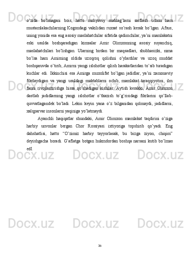 o’zida   bo’lmagani   bois,   hatto   moliyaviy   mablag’larni   sarflash   uchun   ham
mustamlakachilarning   Kogondagi   vakilidan   ruxsat   so’rash   kerak   bo’lgan.   Afsus,
uning yonida esa eng asosiy maslahatchilar sifatida qadimchilar, ya’ni mamlakatni
eski   usulda   boshqaradigan   kimsalar   Amir   Olimxonning   asosiy   suyanchiq,
maslahatchilari   bo’lishgan.   Ularning   birdan   bir   maqsadlari,   shubhasizki,   nima
bo’lsa   ham   Amirning   oldida   uzoqroq   qolishni   o’ylardilar   va   uzoq   muddat
boshqaruvda o’tirib, Amirni yangi islohotlar qilish harakatlaridan to’sib turadigan
kuchlar   edi.   Ikkinchisi   esa   Amirga   muxolifat   bo’lgan   jadidlar,   ya’ni   zamonaviy
fikrlaydigan   va   yangi   usuldagi   maktablarni   ochib,   mamlakat   taraqqiyotini,   ilm
fanni   rivojlantirishga   hissa   qo’shadigan   kishilar.   Aytish   kerakki,   Amir   Olimxon
dastlab   jadidlarning   yangi   islohotlar   o’tkazish   to’g’risidagi   fikrlarini   qo’llab-
quvvatlagandek   bo’ladi.   Lekin   keyin   yana   o’z   bilganidan   qolmaydi,   jadidlarni,
xalqparvar insonlarni yaqiniga yo’latmaydi.
Ayanchli   haqiqatlar   shundaki,   Amir   Olimxon   mamlakat   taqdirini   o’ziga
harbiy   unvonlar   bergan   Chor   Rossiyasi   ixtiyoriga   topshirib   qo’yadi.   Eng
dahshatlisi,   hatto   “O’zimiz   harbiy   tayyorlasak,   bu   bizga   ziyon,   chiqim”
deyishgacha   boradi.   G’aflatga   botgan   hukmdordan   boshqa   narsani   kutib   bo’lmas
ed I.
36