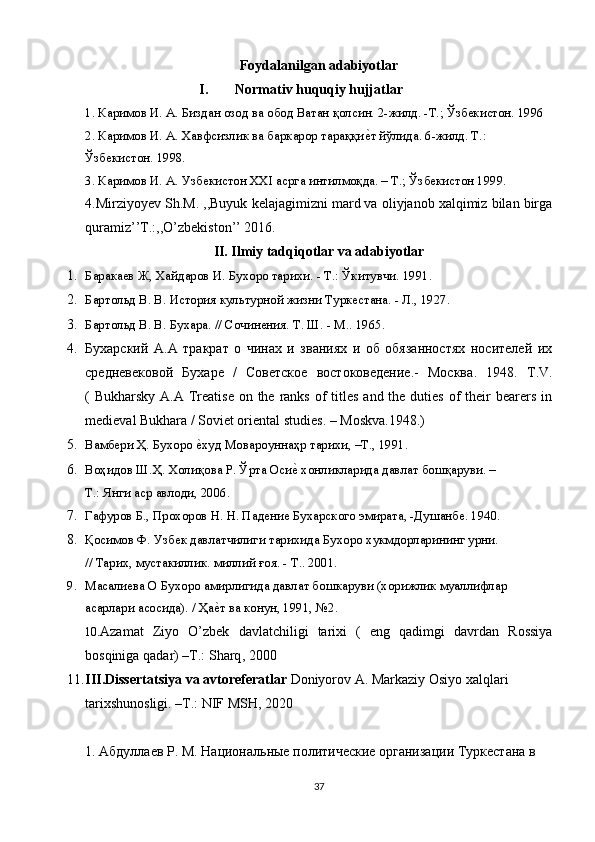 Foydalanilgan adabiyotlar
I. Normativ huquqiy hujjatlar
1. Каримов И. А. Биздан озод ва обод Ватан қолсин. 2-жилд. -Т.; Ўзбекистон. 1996
2. Каримов И. А. Хавфсизлик ва баркарор тараққие~т йўлида. 6-жилд. Т.:
Ўзбекистон. 1998.
3. Каримов И. А. Узбекистон XXI асрга интилмоқда. – Т.; Ўзбекистон 1999.
4.Mirziyoyev Sh.M. ,,Buyuk kelajagimizni mard va oliyjanob xalqimiz bilan birga
quramiz’’T.:,,О’zbekiston’’ 2016.
II. Ilmiy tadqiqotlar va adabiyotlar
1. Баракаев Ж, Хайдаров И. Бухоро тарихи. - Т.: Ўкитувчи. 1991.  
2. Бартольд В. В. История культурной жизни Туркестана. - Л., 1927.  
3. Бартольд В. В. Бухара. // Сочинения. Т. Ш. - М.. 1965.  
4. Бухарский   A.A   тракрат   о   чинах   и   званиях   и   об   обязанностях   носителей   их
средневековой   Бухаре   /   Советское   востоковедение.-   Москва .   1948.   Т .V.
( Bukharsky  A.A Treatise  on the ranks of  titles and  the  duties  of  their  bearers in
medieval Bukhara / Soviet oriental studies. – Moskva.1948.) 
5. Вамбери Ҳ. Бухоро 	
е~худ Мовароуннаҳр тарихи, –Т., 1991.  
6. Воҳидов Ш.Ҳ. Холиқова Р. Ўрта Оси	
е~ хонликларида давлат бошқаруви. –
Т .:  Янги   аср   авлоди , 2006.  
7. Гафуров Б., Прохоров Н. Н. Падение Бухарского эмирата, -Душанбе. 1940.  
8. Қосимов Ф. Узбек давлатчилиги тарихида Бухоро хукмдорларининг урни.
// Тарих, мустакиллик. миллий ғоя. - Т.. 2001.  
9. Масалиева О Бухоро амирлигида давлат бошкаруви (хорижлик муаллифлар
асарлари асосида). / Ҳа	
е~т ва конун, 1991, №2.  
10. Azamat   Ziyo   О’ zbek   davlatchiligi   tarixi   (   eng   qadimgi   davrdan   Rossiya
bosqiniga   qadar )  –T.:   Sharq , 2000
11. III . Dissertatsiya   va   avtoreferatlar  Doniyorov A. Markaziy Osiyo xalqlari 
tarixshunosligi. –T.: NIF MSH, 2020
1. Абдуллаев Р. М. Национальные политические организации Туркестана в
37 