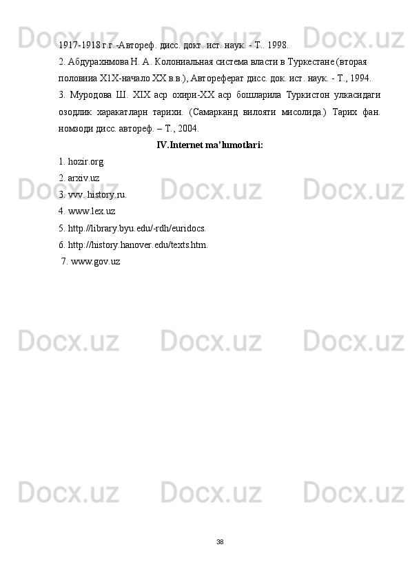 1917-1918 г.г.-Автореф. дисс. докт. ист. наук. - Т.. 1998.
2. Абдурахнмова Н. А. Колониальная система власти в Туркестане (вторая
половииа Х1Х-начало XX в.в.), Автореферат дисс. док. ист. наук. - Т., 1994.
3.   Муродова   Ш.   XIX   аср   охири-ХХ   аср   бошларила   Туркистон   улкасидаги
озодлик   харакатларн   тарихи.   (Самарканд   вилояти   мисолида.)   Тарих   фан.
номзоди дисс. автореф. – Т., 2004.
  IV . Internet   ma ’ lumotlari :
1.  hozir . org
2.  arxiv . uz
3.  vvv .  history . ru .
4.  www . lex . uz
5.  http .// library . byu . edu /- rdh / euridocs .
6. http://history.hanover.edu/texts.htm.
  7. www.gov.uz
38 