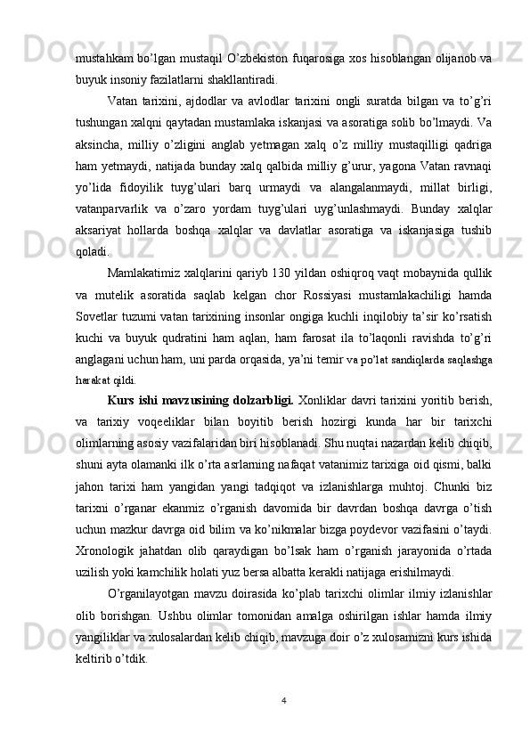 mustahkam  bo’lgan mustaqil  O’zbekiston fuqarosiga xos hisoblangan olijanob va
buyuk insoniy fazilatlarni shakllantiradi.
Vatan   tarixini,   ajdodlar   va   avlodlar   tarixini   ongli   suratda   bilgan   va   to’g’ri
tushungan xalqni qaytadan mustamlaka iskanjasi va asoratiga solib bo’lmaydi. Va
aksincha,   milliy   o’zligini   anglab   yetmagan   xalq   o’z   milliy   mustaqilligi   qadriga
ham  yetmaydi, natijada bunday xalq qalbida  milliy g’urur, yagona Vatan  ravnaqi
yo’lida   fidoyilik   tuyg’ulari   barq   urmaydi   va   alangalanmaydi,   millat   birligi,
vatanparvarlik   va   o’zaro   yordam   tuyg’ulari   uyg’unlashmaydi.   Bunday   xalqlar
aksariyat   hollarda   boshqa   xalqlar   va   davlatlar   asoratiga   va   iskanjasiga   tushib
qoladi.
Mamlakatimiz xalqlarini qariyb 130 yildan oshiqroq vaqt mobaynida qullik
va   mutelik   asoratida   saqlab   kelgan   chor   Rossiyasi   mustamlakachiligi   hamda
Sovetlar   tuzumi  vatan  tarixining  insonlar   ongiga  kuchli   inqilobiy  ta’sir   ko’rsatish
kuchi   va   buyuk   qudratini   ham   aqlan,   ham   farosat   ila   to’laqonli   ravishda   to’g’ri
anglagani uchun ham, uni parda orqasida, ya’ni temir  va po’lat sandiqlarda saqlashga
harakat qildi.  
Kurs  ishi  mavzusining dolzarbligi.   Xonliklar   davri  tarixini   yoritib  berish,
va   tarixiy   voqeeliklar   bilan   boyitib   berish   hozirgi   kunda   har   bir   tarixchi
olimlarning asosiy vazifalaridan biri hisoblanadi. Shu nuqtai nazardan kelib chiqib,
shuni ayta olamanki ilk о’rta asrlarning nafaqat vatanimiz tarixiga oid qismi, balki
jahon   tarixi   ham   yangidan   yangi   tadqiqot   va   izlanishlarga   muhtoj.   Chunki   biz
tarixni   о’rganar   ekanmiz   о’rganish   davomida   bir   davrdan   boshqa   davrga   о’tish
uchun mazkur davrga oid bilim va kо’nikmalar bizga poydevor vazifasini о’taydi.
Xronologik   jahatdan   olib   qaraydigan   bо’lsak   ham   о’rganish   jarayonida   о’rtada
uzilish yoki kamchilik holati yuz bersa albatta kerakli natijaga erishilmaydi.
О’rganilayotgan   mavzu   doirasida   kо’plab   tarixchi   olimlar   ilmiy   izlanishlar
olib   borishgan.   Ushbu   olimlar   tomonidan   amalga   oshirilgan   ishlar   hamda   ilmiy
yangiliklar va xulosalardan kelib chiqib, mavzuga doir о’z xulosamizni kurs ishida
keltirib о’tdik.
4 