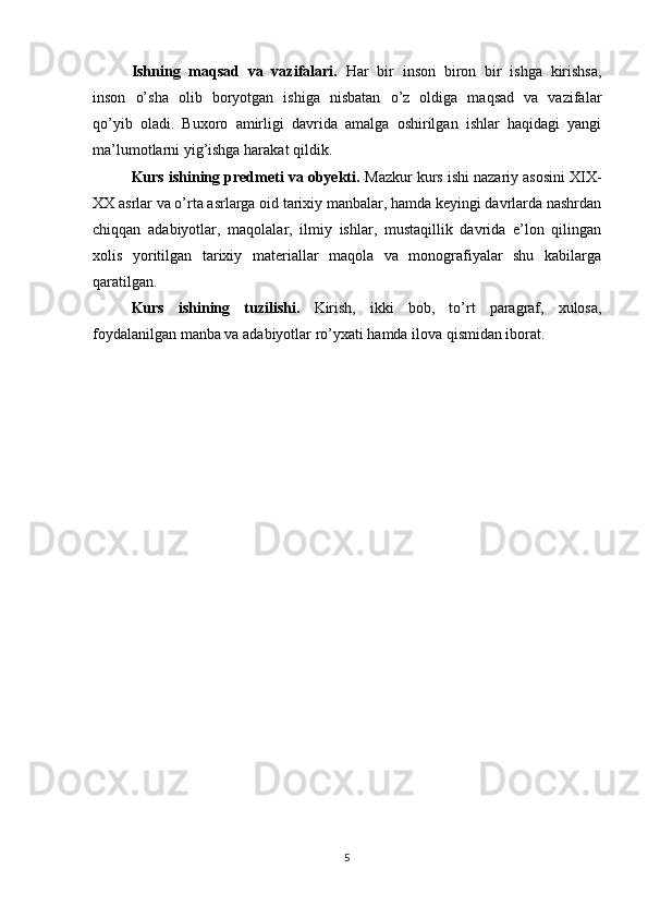 Ishning   maqsad   va   vazifalari.   Har   bir   inson   biron   bir   ishga   kirishsa,
inson   о’sha   olib   boryotgan   ishiga   nisbatan   о’z   oldiga   maqsad   va   vazifalar
qо’yib   oladi.   Buxoro   amirligi   davrida   amalga   oshirilgan   ishlar   haqidagi   yangi
ma’lumotlarni yig’ishga harakat qildik.
Kurs ishining predmeti va obyekti.  Mazkur kurs ishi nazariy asosini XIX-
XX asrlar va о’rta asrlarga oid tarixiy manbalar, hamda keyingi davrlarda nashrdan
chiqqan   adabiyotlar,   maqolalar,   ilmiy   ishlar,   mustaqillik   davrida   e’lon   qilingan
xolis   yoritilgan   tarixiy   materiallar   maqola   va   monografiyalar   shu   kabilarga
qaratilgan.
Kurs   ishining   tuzilishi.   Kirish,   ikki   bob,   to’rt   paragraf,   xulosa,
foydalanilgan manba va adabiyotlar rо’yxati hamda ilova qismidan iborat.
5 