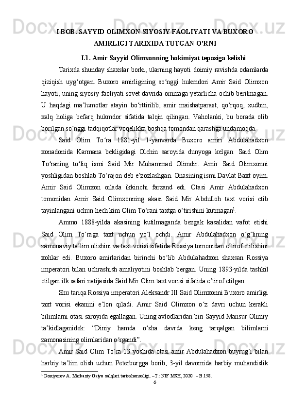 I BOB.  SAYYID OLIMXON SIYOSIY FAOLIYATI VA BUXORO
AMIRLIGI TARIXIDA TUTGAN O’RNI
I.1. Amir Sayyid Olimxonning hokimiyat tepasiga kelishi
Tarixda shunday shaxslar borki, ularning hayoti doimiy ravishda odamlarda
qiziqish   uyg otgan.   Buxoro   amirligining   so nggi   hukmdori   Amir   Said   Olimxonʻ ʻ
hayoti, uning siyosiy faoliyati sovet davrida ommaga yetarlicha ochib berilmagan.
U   haqdagi   ma lumotlar   atayin   bo rttirilib,   amir   maishatparast,   qo rqoq,   xudbin,	
ʼ ʻ ʻ
xalq   holiga   befarq   hukmdor   sifatida   talqin   qilingan.   Vaholanki,   bu   borada   olib
borilgan so nggi tadqiqotlar voqelikka boshqa tomondan qarashga undamoqda.	
ʻ
Said   Olim   To ra   1881-yil   1-yanvarda   Buxoro   amiri   Abdulahadxon	
ʻ
xonadonida   Karmana   bekligidagi   Olchin   saroyida   dunyoga   kelgan.   Said   Olim
To raning   to liq   ismi   Said   Mir   Muhammad   Olimdir.   Amir   Said   Olimxonni	
ʻ ʻ
yoshligidan boshlab To rajon deb e zozlashgan. Onasining ismi Davlat Baxt oyim.	
ʻ ʼ
Amir   Said   Olimxon   oilada   ikkinchi   farzand   edi.   Otasi   Amir   Abdulahadxon
tomonidan   Amir   Said   Olimxonning   akasi   Said   Mir   Abdulloh   taxt   vorisi   etib
tayinlangani uchun hech kim Olim To rani taxtga o tirishini kutmagan	
ʻ ʻ 1
.
Ammo   1888-yilda   akasining   kutilmaganda   bezgak   kasalidan   vafot   etishi
Said   Olim   To raga   taxt   uchun   yo l   ochdi.   Amir   Abdulahadxon   o g lining	
ʻ ʻ ʻ ʻ
zamonaviy ta lim olishini va taxt vorisi sifatida Rossiya tomonidan e tirof etilishini	
ʼ ʼ
xohlar   edi.   Buxoro   amirlaridan   birinchi   bo lib   Abdulahadxon   shaxsan   Rossiya	
ʻ
imperatori  bilan  uchrashish  amaliyotini   boshlab  bergan.  Uning  1893-yilda  tashkil
etilgan ilk safari natijasida Said Mir Olim taxt vorisi sifatida e tirof etilgan.	
ʼ
Shu tariqa Rossiya imperatori Aleksandr III Said Olimxonni Buxoro amirligi
taxt   vorisi   ekanini   e lon   qiladi.   Amir   Said   Olimxon   o z   davri   uchun   kerakli	
ʼ ʻ
bilimlarni otasi saroyida egallagan. Uning avlodlaridan biri Sayyid Mansur Olimiy
ta kidlaganidek:   “Diniy   hamda   o sha   davrda   keng   tarqalgan   bilimlarni	
ʼ ʻ
zamonasining olimlaridan o rgandi”.	
ʻ
Amir   Said Olim   To ra  13 yoshida  otasi  amir   Abdulahadxon buyrug i   bilan
ʻ ʻ
harbiy   ta lim   olish   uchun   Peterburgga   borib,   3-yil   davomida   harbiy   muhandislik	
ʼ
1
  Doniyorov A. Markaziy Osiyo xalqlari tarixshunosligi. –T.: NIF MSH, 2020 . – B.158.
6 