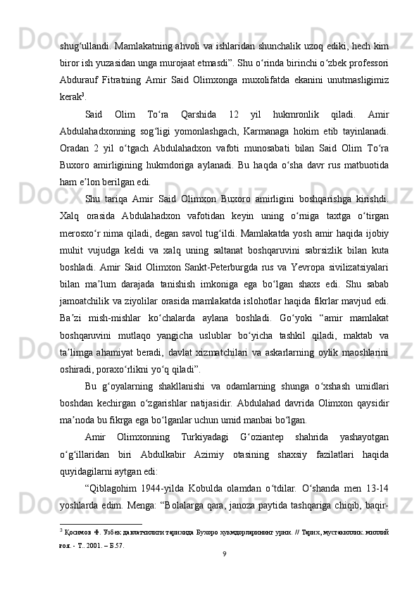 shug ullandi. Mamlakatning ahvoli va ishlaridan shunchalik uzoq ediki, hech kimʻ
biror ish yuzasidan unga murojaat etmasdi”. Shu o rinda birinchi o zbek professori	
ʻ ʻ
Abdurauf   Fitratning   Amir   Said   Olimxonga   muxolifatda   ekanini   unutmasligimiz
kerak 3
.
Said   Olim   To ra   Qarshida   12   yil   hukmronlik   qiladi.   Amir	
ʻ
Abdulahadxonning   sog ligi   yomonlashgach,   Karmanaga   hokim   etib   tayinlanadi.
ʻ
Oradan   2   yil   o tgach   Abdulahadxon   vafoti   munosabati   bilan   Said   Olim   To ra	
ʻ ʻ
Buxoro   amirligining   hukmdoriga   aylanadi.   Bu   haqda   o sha   davr   rus   matbuotida	
ʻ
ham e lon berilgan edi.	
ʼ
Shu   tariqa   Amir   Said   Olimxon   Buxoro   amirligini   boshqarishga   kirishdi.
Xalq   orasida   Abdulahadxon   vafotidan   keyin   uning   o rniga   taxtga   o tirgan	
ʻ ʻ
merosxo r nima qiladi, degan savol  tug ildi. Mamlakatda yosh amir haqida ijobiy	
ʻ ʻ
muhit   vujudga   keldi   va   xalq   uning   saltanat   boshqaruvini   sabrsizlik   bilan   kuta
boshladi.   Amir   Said   Olimxon   Sankt-Peterburgda   rus   va   Yevropa   sivilizatsiyalari
bilan   ma lum   darajada   tanishish   imkoniga   ega   bo lgan   shaxs   edi.   Shu   sabab
ʼ ʻ
jamoatchilik va ziyolilar orasida mamlakatda islohotlar haqida fikrlar mavjud edi.
Ba zi   mish-mishlar   ko chalarda   aylana   boshladi.   Go yoki   “amir   mamlakat	
ʼ ʻ ʻ
boshqaruvini   mutlaqo   yangicha   uslublar   bo yicha   tashkil   qiladi,   maktab   va	
ʻ
ta limga   ahamiyat   beradi,   davlat   xizmatchilari   va   askarlarning   oylik   maoshlarini	
ʼ
oshiradi, poraxo rlikni yo q qiladi”.	
ʻ ʻ
Bu   g oyalarning   shakllanishi   va   odamlarning   shunga   o xshash   umidlari	
ʻ ʻ
boshdan   kechirgan   o zgarishlar   natijasidir.   Abdulahad   davrida   Olimxon   qaysidir	
ʻ
ma noda bu fikrga ega bo lganlar uchun umid manbai bo lgan.	
ʼ ʻ ʻ
Amir   Olimxonning   Turkiyadagi   G oziantep   shahrida   yashayotgan	
ʻ
o g illaridan   biri   Abdulkabir   Azimiy   otasining   shaxsiy   fazilatlari   haqida	
ʻ ʻ
quyidagilarni aytgan edi:
“Qiblagohim   1944-yilda   Kobulda   olamdan   o tdilar.   O shanda   men   13-14	
ʻ ʻ
yoshlarda edim. Menga:  “Bolalarga qara, janoza paytida tashqariga chiqib, baqir-
3
  Қосимов Ф. Узбек давлатчилиги тарихида Бухоро хукмдорларининг урни.   // Тарих, мустакиллик. миллий
ғоя. - Т.. 2001.  –  Б .57.
9