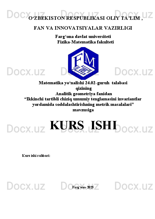   O‘ZBEKISTON RESPUBLIKASI OLIY TA’LIM ,
FAN VA INNOVATSIYALAR VAZIRLIGI
Farg‘ona davlat universiteti
                              Fizika-Matematika fakulteti
Matematika yo‘nalishi  24.02-guruh  talabasi  
 qizining
  Analitik geometriya   fanidan
“Ikkinchi tartibli chiziq umumiy tenglamasini invariantlar
yordamida soddalashtirishning metrik masalalari” 
mavzusiga
KURS  ISHI
Kurs ishi rahbari:                                                        
Farg‘ona-2025 