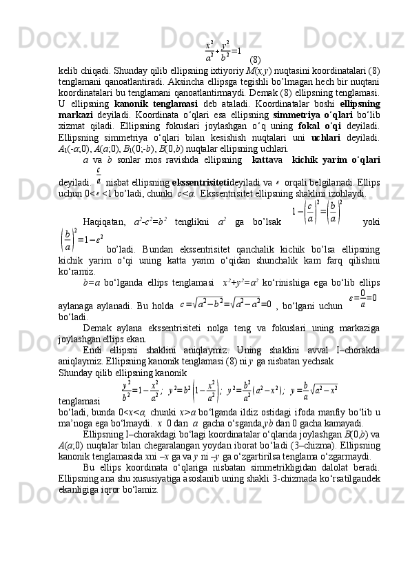 x2
a2+	y2
b2=	1  (8)
kelib chiqadi. Shunday qilib ellipsning ixtiyoriy  M ( x,y ) nuqtasini koordinatalari (8)
tenglamani qanoatlantiradi. Aksincha ellipsga tegishli bo’lmagan hech bir nuqtani
koordinatalari bu tenglamani qanoatlantirmaydi. Demak (8) ellipsning tenglamasi.
U   ellipsning   kanonik   tenglamasi   deb   ataladi.   Koordinatalar   boshi   ellipsning
markazi   deyiladi.   Koordinata   o ‘ qlari   esa   ellipsning   simmetriya   o ‘ qlari   bo ‘ lib
xizmat   qiladi.   Ellipsning   fokuslari   joylashgan   o ‘ q   uning   fokal   o ‘ qi   deyiladi.
Ellipsning   simmetriya   o ‘ qlari   bilan   kesishish   nuqtalari   uni   uchlari   deyiladi.
А
1 (- а ;0),  А ( а ;0),  В
1 (0;- b ),  В (0, b ) nuqtalar ellipsning uchlari.
а   va   b   sonlar   mos   ravishda   ellipsning     katta va     kichik   yarim   o ‘ qlari
deyiladi. 	
c
a  nisbat ellipsning  ekssentrisiteti deyiladi va 	ε  orqali belgilanadi. Ellips
uchun 0<	
ε <1 bo’ladi, chunki   c<a .  Ekssentrisitet ellipsning shaklini izohlaydi.
Haqiqatan,   а 2
- с 2
=b 2
  tenglikni   а 2
  ga   bo’lsak  	
1−	(
c
a)
2
=	(
b
a)
2     yoki	
(
b
a)
2
=	1−	ε2
bo’ladi.   Bundan   ekssentrisitet   qanchalik   kichik   bo’lsa   ellipsning
kichik   yarim   o ‘ qi   uning   katta   yarim   o ‘ qidan   shunchalik   kam   farq   qilishini
ko ‘ ramiz.
b= а   bo ‘ lganda   ellips   tenglamasi     x 2
+y 2
=a 2
  ko ‘ rinishiga   ega   bo ‘ lib   ellips
aylanaga   aylanadi.   Bu   holda  	
c=	√a2−	b2=	√a2−	a2=	0 ,   bo ‘ lgani   uchun  	ε=	0
a=0
bo ‘ ladi.
Demak   aylana   ekssentrisiteti   nolga   teng   va   fokuslari   uning   markaziga
joylashgan ellips ekan.
Endi   ellipsni   shaklini   aniqlaymiz.   Uning   shaklini   avval   I–chorakda
aniqlaymiz.  Ellipsning kanonik tenglamasi (8) ni  y  ga nisbatan yechsak 
Shunday qilib ellipsning kanonik 
tenglamasi        	
y2
b2=	1−	x2
a2;	y2=	b2
(1−	x2
a2);	y2=	b2
a2(a2−	x2);	y=	b
a√a2−	x2
bo ‘ ladi, bunda 0< x<a,   chunki   x>a   bo ‘ lganda ildiz ostidagi  ifoda manfiy bo ‘ lib u
ma’noga ega bo ‘ lmaydi.   x   0 dan   a   gacha o ‘ sganda, yb  dan 0 gacha kamayadi. 
Ellipsning I–chorakdagi bo ‘ lagi koordinatalar o ‘ qlarida joylashgan  В (0, b ) va
А ( а ;0) nuqtalar bilan chegaralangan yoydan iborat bo ‘ ladi (3–chizma). Ellipsning
kanonik tenglamasida  х ni – х  ga va  у  ni – у  ga o‘zgartirilsa tenglama o‘zgarmaydi.
Bu   ellips   koordinata   o ‘ qlariga   nisbatan   simmetrikligidan   dalolat   beradi.
Ellipsning ana shu xususiyatiga asoslanib uning shakli 3-chizmada ko ‘ rsatilgandek
ekanligiga iqror bo ‘ lamiz. 