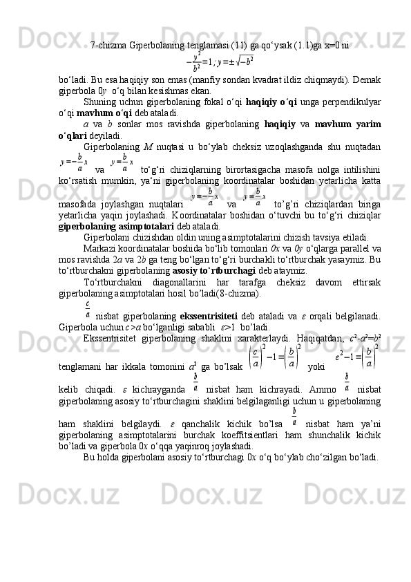 7-chizma   Giperbolaning tenglamasi (11) ga qo‘ysak  (1.1)ga x=0 ni−	y2
b2=1;y=±	√−	b2
bo‘ladi. Bu esa haqiqiy son emas (manfiy sondan kvadrat ildiz chiqmaydi). Demak
giperbola 0 y   o‘q bilan kesishmas ekan.
Shuning  uchun  giperbolaning  fokal  o‘qi   haqiqiy  o ‘ qi   unga  perpendikulyar
o‘qi  mavhum o ‘ qi  deb ataladi.
a   va   b   sonlar   mos   ravishda   giperbolaning   haqiqiy   va   mavhum   yarim
o ‘ qlari  deyiladi.
Giperbolaning   M   nuqtasi   u   bo‘ylab   cheksiz   uzoqlashganda   shu   nuqtadan	
y=−	b
ax
  va  	y=	b
ax   to‘g‘ri   chiziqlarning   birortasigacha   masofa   nolga   intilishini
ko‘rsatish   mumkin,   ya‘ni   giperbolaning   koordinatalar   boshidan   yetarlicha   katta
masofada   joylashgan   nuqtalari  	
y=−	b
ax   va  	y=	b
ax   to’g’ri   chiziqlardan   biriga
yetarlicha   yaqin   joylashadi.   Koordinatalar   boshidan   o‘tuvchi   bu   to‘g‘ri   chiziqlar
giperbolaning asimptotalari  deb ataladi.
Giperbolani chizishdan oldin uning asimptotalarini chizish tavsiya etiladi.
Markazi koordinatalar boshida bo‘lib tomonlari  0х  va  0у  o‘qlarga parallel va
mos ravishda 2 a  va 2 b  ga teng bo‘lgan to‘g‘ri burchakli to‘rtburchak yasaymiz. Bu
to‘rtburchakni giperbolaning  asosiy to ‘ rtburchagi  deb ataymiz.
To‘rtburchakni   diagonallarini   har   tarafga   cheksiz   davom   ettirsak
giperbolaning asimptotalari hosil bo’ladi(8-chizma).	
c
a
  nisbat   giperbolaning   ekssentrisiteti   deb   ataladi   va  	   orqali   belgilanadi.
Giperbola uchun  c > a  bo ‘ lganligi sababli  	
 > 1  bo’ladi.
Ekssentrisitet   giperbolaning   shaklini   xarakterlaydi.   Haqiqatdan,   c 2
- a 2
= b 2
tenglamani   har   ikkala   tomonini   а 2
  ga   bo’lsak  	
(
c
a)
2
−	1=(
b
a)
2   yoki    	
ε2−	1=(
b
a)
2
kelib   chiqadi.  	
   kichrayganda  	
b
a   nisbat   ham   kichrayadi.   Ammo  	
b
a   nisbat
giperbolaning asosiy to ‘ rtburchagini shaklini belgilaganligi uchun u giperbolaning
ham   shaklini   belgilaydi.  	
   qanchalik   kichik   bo’lsa  	
b
a   nisbat   ham   ya’ni
giperbolaning   asimptotalarini   burchak   koeffitsientlari   ham   shunchalik   kichik
bo’ladi va giperbola 0 х  o ‘ qqa yaqinroq joylashadi.
Bu holda giperbolani asosiy to ‘ rtburchagi 0 х  o ‘ q bo ‘ ylab cho ‘ zilgan bo ‘ ladi. 