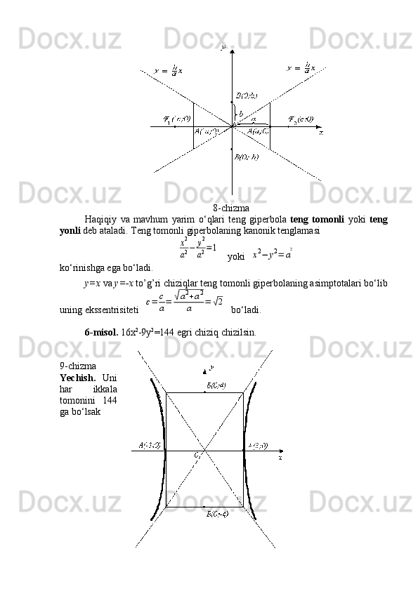                                                     8-chizma
Haqiqiy   va   mavhum   yarim   o ‘ qlari   teng   giperbola   teng   tomonli   yoki   teng
yonli  deb ataladi. Teng tomonli giperbolaning kanonik tenglamasix2
a2−	y2
a2=1
   yoki  	
x2−	y2=	a
2
ko ‘ rinishga ega bo ‘ ladi.
y= х  va  у =- х  to’g’ri chiziqlar teng tomonli giperbolaning asimptotalari bo ‘ lib
uning ekssentrisiteti  	
ε=	c
a=	√a2+a2	
a	=	√2   bo ‘ ladi.
6-misol.  16 х 2
-9 у 2
=144 egri chiziq chizilsin.
                       
9-chizma
Yechish.   Uni
har   ikkala
tomonini   144
ga bo ‘ lsak 