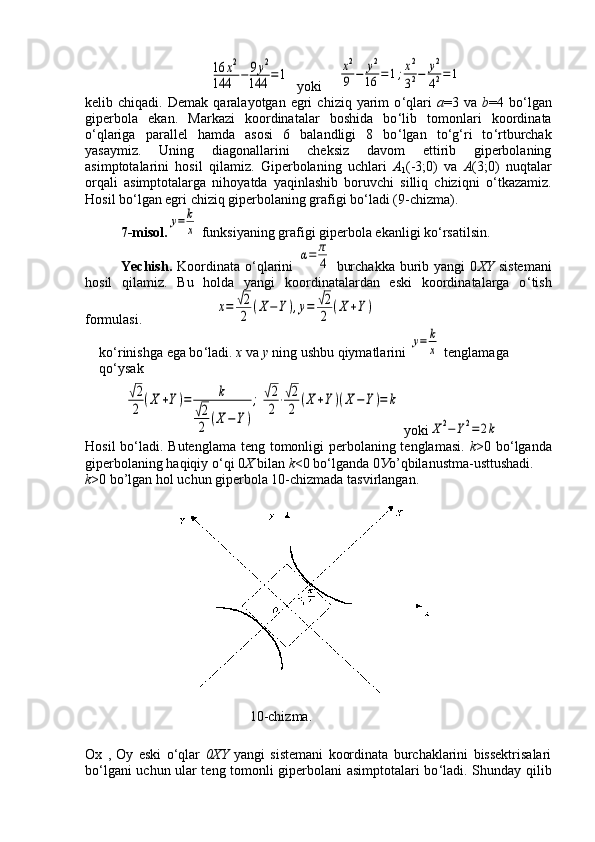 16	x2	
144	−	9y2	
144	=1  yoki  	x2
9	−	y2
16	=	1;x2
32−	y2
42=	1
kelib  chiqadi.   Demak   qaralayotgan  egri   chiziq  yarim   o ‘ qlari   a =3  va   b =4  bo ‘ lgan
giperbola   ekan.   Markazi   koordinatalar   boshida   bo ‘ lib   tomonlari   koordinata
o ‘ qlariga   parallel   hamda   asosi   6   balandligi   8   bo ‘ lgan   to ‘ g ‘ ri   to ‘ rtburchak
yasaymiz.   Uning   diagonallarini   cheksiz   davom   ettirib   giperbolaning
asimptotalarini   hosil   qilamiz.   Giperbolaning   uchlari   А
1 (-3;0)   va   А (3;0)   nuqtalar
orqali   asimptotalarga   nihoyatda   yaqinlashib   boruvchi   silliq   chiziqni   o ‘ tkazamiz.
Hosil bo ‘ lgan egri chiziq giperbolaning grafigi bo ‘ ladi (9-chizma).
7-misol.	
y=	k
x  funksiyaning grafigi giperbola ekanligi ko ‘ rsatilsin.
Yechish.   Koordinata   o ‘ qlarini  	
α=	π
4   burchakka   burib  yangi  0 XY   sistemani
hosil   qilamiz.   Bu   holda   yangi   koordinatalardan   eski   koordinatalarga   o ‘ tish
formulasi.                     	
x=	√2
2	(X−Y),y=	√2
2	(X	+Y)
ko ‘ rinishga ega bo ‘ ladi.  x  va  y  ning ushbu qiymatlarini 	
y=	k
x  tenglamaga 
qo ‘ ysak
 	
√2
2	(X	+Y)=	k	
√2
2	(X−Y)
;	√2
2⋅√2
2	(X+Y)(X−Y)=	k   yoki	
X	2−Y2=2k
Hosil  bo ‘ ladi. Butenglama teng tomonligi perbolaning tenglamasi.   k >0 bo ‘ lganda
giperbolaning haqiqiy o ‘ qi 0 Х   bilan  k <0 bo ‘ lganda 0 У o’qbilanustma-usttushadi.
k >0 bo’lgan hol uchun giperbola 10-chizmada tasvirlangan.
                                               10-chizma.
Ox   ,   Oy   eski   o ‘ qlar   0XY   yangi   sistemani   koordinata   burchaklarini   bissektrisalari
bo ‘ lgani uchun ular teng tomonli giperbolani asimptotalari bo ‘ ladi. Shunday qilib 