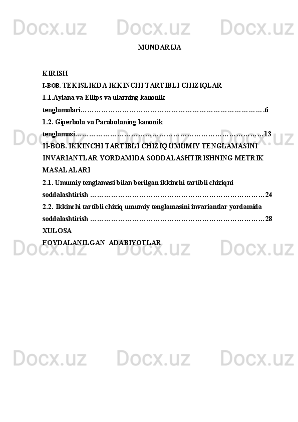 MUNDARIJA
KIRISH
I-BOB.  TEKISLIKDA IKKINCHI TARTIBLI CHIZIQLAR
1.1.Aylana va Ellips va ularning kanonik 
tenglamalari…………………………………………………………………….6
1.2. Giperbola va  Parabolaning  kanonik 
tenglamasi………………………………………………………………………13
II-BOB.  IKKINCHI TARTIBLI CHIZIQ UMUMIY TENGLAMASINI 
INVARIANTLAR YORDAMIDA SODDALASHTIRISHNING METRIK 
MASALALARI  
2.1.   Umumiy tenglamasi bilan berilgan ikkinchi tartibli chiziqni 
soddalashtirish  …………………………………………………………………24
2.2.   Ikkinchi tartibli chiziq umumiy tenglamasini invariantlar yordamida 
soddalashtirish …………………………………………………………………28
XULOSA
FOYDALANILGAN  ADABIYOTLAR 