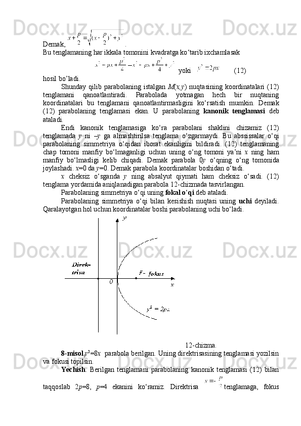 Demak,  .  
Bu tenglamaning har ikkala tomonini kvadratga ko ‘ tarib ixchamlasak
  yoki            ( 1 2)
hosil bo’ladi.
Shunday  qilib  parabolaning  istalgan   M ( x,y )  nuqtasining   koordinatalari  (12)
tenglamani   qanoatlantiradi.   Parabolada   yotmagan   hech   bir   nuqtaning
koordinatalari   bu   tenglamani   qanoatlantirmasligini   ko ‘ rsatish   mumkin.   Demak
(12)   parabolaning   tenglamasi   ekan.   U   parabolaning   kanonik   tenglamasi   deb
ataladi.
Endi   kanonik   tenglamasiga   ko ‘ ra   parabolani   shaklini   chizamiz   (12)
tenglamada   y   ni   – y   ga   almashtirilsa   tenglama   o ‘ zgarmaydi.   Bu   abssissalar   o ‘ qi
parabolaning   simmetriya   o ‘ qidan   iborat   ekanligini   bildiradi.   (12)   tenglamaning
chap   tomoni   manfiy   bo ‘ lmaganligi   uchun   uning   o ‘ ng   tomoni   ya’ni   x   ning   ham
manfiy   bo ‘ lmasligi   kelib   chiqadi.   Demak   parabola   0 y   o ‘ qning   o ‘ ng   tomonida
joylashadi.  x =0 da  y =0. Demak parabola koordinatalar boshidan o ‘ tadi.
x   cheksiz   o ‘ sganda   y   ning   absalyut   qiymati   ham   cheksiz   o ‘ sadi.   (12)
tenglama yordamida aniqlanadigan parabola 12-chizmada tasvirlangan.
Parabolaning simmetriya o ‘ qi uning  fokal o ‘ qi  deb ataladi.
Parabolaning   simmetriya   o ‘ qi   bilan   kesishish   nuqtasi   uning   uchi   deyiladi.
Qaralayotgan hol uchun koordinatalar boshi parabolaning uchi bo ‘ ladi.     
                                                                      12 -chizma.
8-misol. у 2
=8 х   parabola berilgan. Uning direktrisasining tenglamasi yozilsin
va fokusi topilsin.
Yechish .   Berilgan   tenglamani   parabolaning   kanonik   tenglamasi   (12)   bilan
taqqoslab   2 р =8,   р =4   ekanini   ko ‘ ramiz.   Direktrisa   tenglamaga,   fokus 