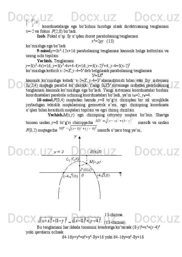   koordinatalarga   ega   bo ‘ lishini   hisobga   olsak   direktrisaning   tenglamasi
x =-2 va fokus   F (2;0) bo ‘ ladi.
Izoh .  Fokal o ‘ qi  0 y  o ‘ qdan iborat parabolaning tenglamasi 
х 2
=2 ру    (13)
ko ‘ rinishga ega bo ‘ ladi
9-misol. у =3 х 2
-12 х +16 parabolaning tenglamasi kanonik holga keltirilsin va
uning uchi topilsin.
Yechish.  Tenglamani
у =3( х 2
-4 х )+16,  у =3( х 2
-4 х +4-4)+16;  у =3( х -2) 2
+4;  у -4=3( х -2) 2
ko ‘ rinishga keltirib  х -2= Х ,  у -4= У  deb belgilasak parabolaning tenglamasi
У =3 Х 2
kanonik   ko ‘ rinishga   keladi.   x -2= Х ,   у -4= У   alamashtirish   bilan   eski   0 x у   sistemani
0
1 (2;4)   nuqtaga   parallel   ko ‘ chirdik.   Yangi   0
1 ХУ   sistemaga   nisbatan   parabolaning
tenglamasi kanonik ko ‘ rinishga ega bo ‘ ladi.  Yangi sistemani koordinatalar boshini
koordinatalari parabola uchining koordinatalari bo ‘ ladi, ya’ni  х
0 =2,  у
0 =4.
10-misol. F (0,4)   nuqtadan   hamda   y =8   to ‘ g ‘ ri   chiziqdan   bir   xil   uzoqlikda
joylashgan   tekislik   nuqtalarining   geometrik   o ‘ rni,   egri   chiziqning   koordinata
o ‘ qlari bilan kesishish nuqtalari topilsin va egri chiziq chizilsin.
Yechish. М ( х , у )   egri   chiziqning   ixtiyoriy   nuqtasi   bo ‘ lsin.   Shartga
binoan   undan   y =8   to ‘ g ‘ ri   chiziqqacha     masofa   va   undan
F (0,2) nuqtagacha  masofa o ‘ zaro teng ya ‘ ni,
                                                                13-chizma.√(x−	x)2+(8−	y)2
=	√(x−	0)2+(y−	4)2   (13-chizma).
Bu tenglamani har ikkala tomonini kvadratga ko‘tarsak (8- у ) 2
= х 2
+( у -4) 2
yoki qavslarni ochsak.
64-16у+у 2
=х 2
+у 2
-8у+16 yoki 64-16у=х 2
-8у+16 