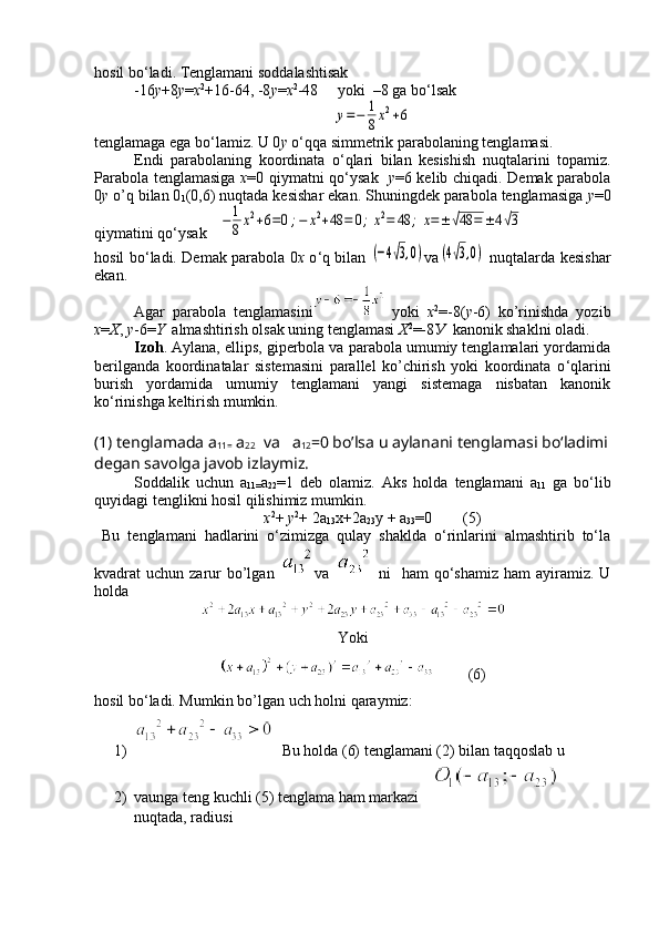 hosil bo ‘ ladi. Tenglamani soddalashtisak
-16 у +8 у = х 2
+16-64, -8 у = х 2
-48     yoki  –8 ga bo ‘ lsaky=−	1
8x2+6
tenglamaga ega bo ‘ lamiz. U 0 y  o ‘ qqa simmetrik parabolaning tenglamasi.
Endi   parabolaning   koordinata   o ‘ qlari   bilan   kesishish   nuqtalarini   topamiz.
Parabola tenglamasiga   x =0 qiymatni qo ‘ ysak    y =6 kelib chiqadi. Demak parabola
0 y  o’q bilan 0
1 (0,6) nuqtada kesishar ekan. Shuningdek parabola tenglamasiga  y =0
qiymatini qo ‘ ysak   	
−	1
8x2+6=0;−	x2+48	=	0;x2=	48	;	x=±√48	=	±4√3
hosil bo ‘ ladi. Demak parabola 0 x   o ‘ q bilan  	
(−4√3,0) v а	(4√3,0)   nuqtalarda kesishar
ekan.
Agar   parabola   tenglamasini   yoki   х 2
=-8( у -6)   ko’rinishda   yozib
x = X ,  y -6= Y   almashtirish olsak uning tenglamasi  Х 2
=-8 У    kanonik shaklni oladi.
Izoh . Aylana, ellips, giperbola va parabola umumiy tenglamalari yordamida
berilganda   koordinatalar   sistemasini   parallel   ko’chirish   yoki   koordinata   o ‘ qlarini
burish   yordamida   umumiy   tenglamani   yangi   sistemaga   nisbatan   kanonik
ko ‘ rinishga keltirish mumkin.
(1) tenglamada  a
11=  a
22   va    a
12 =0 bo’lsa u aylanani tenglamasi bo‘ladimi
degan savolga javob izlaymiz.
Soddalik   uchun   a
11= a
22 =1   deb   olamiz.   Aks   holda   tenglamani   a
11   ga   bo‘lib
quyidagi tenglikni hosil qilishimiz mumkin.
х 2
+  y 2
+ 2 a
13 x+2 a
23 y +  a
33 =0        (5)
  Bu   tenglamani   hadlarini   o‘zimizga   qulay   shaklda   o‘rinlarini   almashtirib   to‘la
kvadrat  uchun  zarur   bo’lgan   va     ni    ham   qo‘shamiz   ham  ayiramiz. U
holda
Yoki   
         (6)
h osil b o ‘ladi. Mumkin b o’ lgan uch  h olni  q araymiz :
1)   Bu holda (6) tenglamani (2) bilan taqqoslab u
2) vaunga teng kuchli (5) tenglama ham markazi        
nuqtada, radiusi