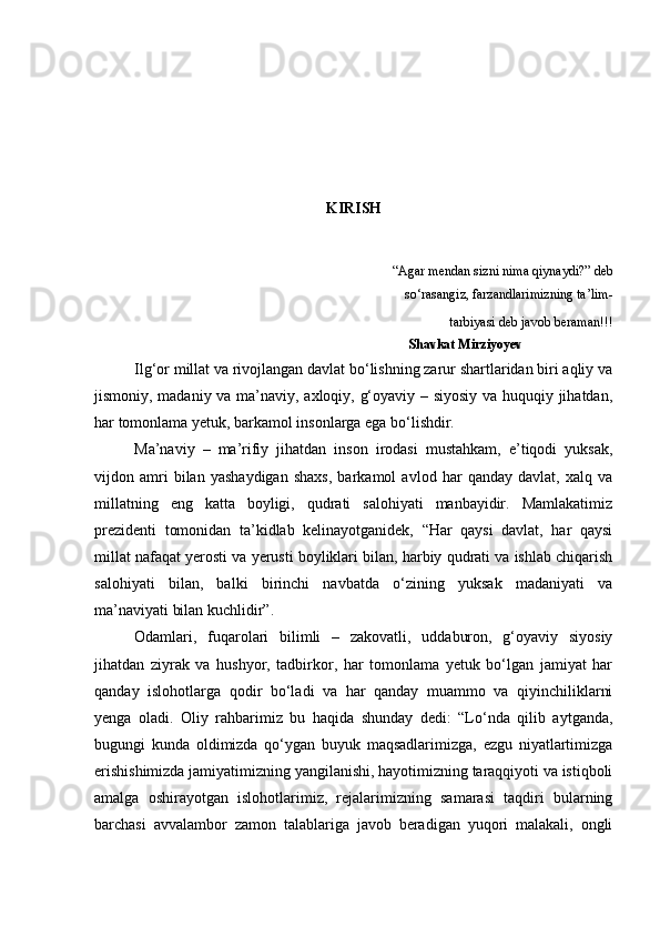 KIRISH
“Agar mendan sizni nima qiynaydi?” deb  
      so‘rasangiz, farzandlarimizning ta’lim- 
 tarbiyasi deb javob beraman!!!
                                                                                Shavkat Mirziyoyev
Ilg‘or millat va rivojlangan davlat bo‘lishning zarur shartlaridan biri aqliy va
jismoniy, madaniy va ma’naviy, axloqiy, g‘oyaviy – siyosiy va huquqiy jihatdan,
har tomonlama yetuk, barkamol insonlarga ega bo‘lishdir.
Ma’naviy   –   ma’rifiy   jihatdan   inson   irodasi   mustahkam,   e’tiqodi   yuksak,
vijdon   amri   bilan   yashaydigan   shaxs,   barkamol   avlod   har   qanday   davlat,   xalq   va
millatning   eng   katta   boyligi,   qudrati   salohiyati   manbayidir.   Mamlakatimiz
prezidenti   tomonidan   ta’kidlab   kelinayotganidek,   “Har   qaysi   davlat,   har   qaysi
millat nafaqat yerosti va yerusti boyliklari bilan, harbiy qudrati va ishlab chiqarish
salohiyati   bilan,   balki   birinchi   navbatda   o‘zining   yuksak   madaniyati   va
ma’naviyati bilan kuchlidir”.
Odamlari,   fuqarolari   bilimli   –   zakovatli,   uddaburon,   g‘oyaviy   siyosiy
jihatdan   ziyrak   va   hushyor,   tadbirkor,   har   tomonlama   yetuk   bo‘lgan   jamiyat   har
qanday   islohotlarga   qodir   bo‘ladi   va   har   qanday   muammo   va   qiyinchiliklarni
yenga   oladi.   Oliy   rahbarimiz   bu   haqida   shunday   dedi:   “Lo‘nda   qilib   aytganda,
bugungi   kunda   oldimizda   qo‘ygan   buyuk   maqsadlarimizga,   ezgu   niyatlartimizga
erishishimizda jamiyatimizning yangilanishi, hayotimizning taraqqiyoti va istiqboli
amalga   oshirayotgan   islohotlarimiz,   rejalarimizning   samarasi   taqdiri   bularning
barchasi   avvalambor   zamon   talablariga   javob   beradigan   yuqori   malakali,   ongli 