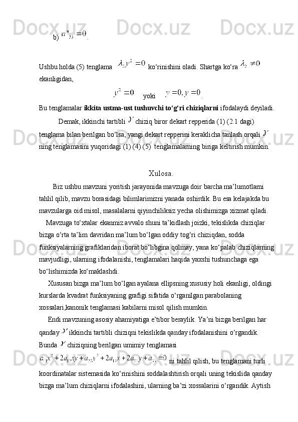         b)  .
Ushbu holda (5) tenglama     ko‘rinishini oladi. Shartga ko‘ra   
ekanligidan,
     yoki      .
Bu tenglamalar  ikkita ustma-ust tushuvchi to‘g‘ri chiziqlarni  ifodalaydi deyiladi.
           Demak, ikkinchi tartibli   chiziq biror dekart repperida (1) (2.1 dagi) 
tenglama bilan berilgan bo‘lsa, yangi dekart repperini keraklicha tanlash orqali   
ning tenglamasini yuqoridagi (1) (4) (5)  tenglamalarning biriga keltirish mumkin.
                                                     Xulosa .
        Biz ushbu mavzuni yoritish jarayonida mavzuga doir barcha ma’lumotlarni 
tahlil qilib, mavzu borasidagi bilimlarimizni yanada oshirdik. Bu esa kelajakda bu 
mavzularga oid misol, masalalarni qiyinchiliksiz yecha olishimizga xizmat qiladi.
    Mavzuga to‘xtalar ekanmiz avvalo shuni ta’kidlash joizki, tekislikda chiziqlar 
bizga o‘rta ta’lim davridan ma’lum bo‘lgan oddiy tog‘ri chiziqdan, sodda 
funksiyalarning grafiklaridan iborat bo‘libgina qolmay, yana ko‘palab chiziqlarning 
mavjudligi, ularning ifodalanishi, tenglamalari haqida yaxshi tushunchaga ega 
bo‘lishimizda ko‘maklashdi.
     Xususan bizga ma’lum bo‘lgan ayalana ellipsning xususiy holi ekanligi, oldingi 
kurslarda kvadrat funksiyaning grafigi sifatida o‘rganilgan parabolaning 
xossalari,kanonik tenglamasi kabilarni misol qilish mumkin.
     Endi mavzuning asosiy ahamiyatiga e’tibor beraylik. Ya’ni bizga berilgan har 
qanday   ikkinchi tartibli chiziqni tekislikda qanday ifodalanishini o‘rgandik. 
Bunda   chiziqning berilgan umimiy tenglamasi
 ni tahlil qilish, bu tenglamani turli 
koordinatalar sistemasida ko‘rinishini soddalashtirish orqali uning tekislida qanday 
bizga ma’lum chiziqlarni ifodalashini, ularning ba’zi xossalarini o‘rgandik. Aytish  