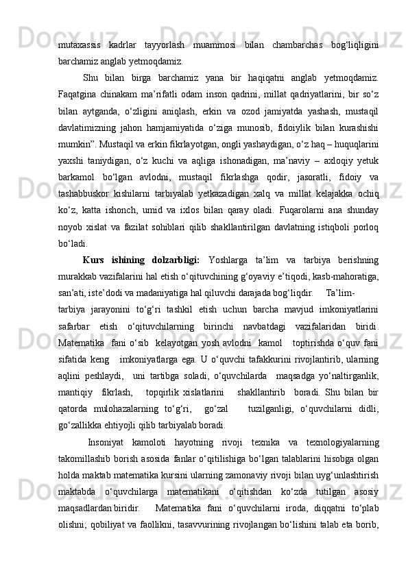 mutaxassis   kadrlar   tayyorlash   muammosi   bilan   chambarchas   bog‘liqligini
barchamiz anglab yetmoqdamiz.
Shu   bilan   birga   barchamiz   yana   bir   haqiqatni   anglab   yetmoqdamiz.
Faqatgina   chinakam   ma’rifatli   odam   inson   qadrini,   millat   qadriyatlarini,   bir   so‘z
bilan   aytganda,   o‘zligini   aniqlash,   erkin   va   ozod   jamiyatda   yashash,   mustaqil
davlatimizning   jahon   hamjamiyatida   o‘ziga   munosib,   fidoiylik   bilan   kurashishi
mumkin”. Mustaqil va erkin fikrlayotgan, ongli yashaydigan, o‘z haq – huquqlarini
yaxshi   taniydigan,   o‘z   kuchi   va   aqliga   ishonadigan,   ma’naviy   –   axloqiy   yetuk
barkamol   bo‘lgan   avlodni,   mustaqil   fikrlashga   qodir,   jasoratli,   fidoiy   va
tashabbuskor   kishilarni   tarbiyalab   yetkazadigan   xalq   va   millat   kelajakka   ochiq
ko‘z,   katta   ishonch,   umid   va   ixlos   bilan   qaray   oladi.   Fuqarolarni   ana   shunday
noyob   xislat   va   fazilat   sohiblari   qilib   shakllantirilgan   davlatning   istiqboli   porloq
bo‘ladi.   
Kurs   ishining   dolzarbligi:   Yoshlarga   ta’lim   va   tarbiya   berishning
murakkab vazifalarini hal etish o‘qituvchining g‘oyaviy e ’ tiqodi, kasb-mahoratiga,
san’ati, iste’dodi va madaniyatiga hal qiluvchi darajada bog‘liqdir. Ta’lim-
t arbiya   jarayonini   to‘g‘ri   tashkil   etish   uchun   barcha   mavjud   imkoniyatlarini
safarbar   etish   o‘qituvchilarning   birinchi   navbatdagi   vazifalaridan   biridi .
Matematika     fani   o‘sib     kelayotgan   yosh   avlodni     kamol       toptirishda   o‘quv   fani
sifatida   keng       imkoniyatlarga   ega.   U   o‘quvchi   tafakkurini   rivojlantirib,   ularning
aqlini   peshlaydi,     uni   tartibga   soladi,   o‘quvchilarda     maqsadga   yo‘naltirganlik,
mantiqiy     fikrlash,       topqirlik   xislatlarini       shakllantirib     boradi.   Shu   bilan   bir
qatorda   mulohazalarning   to‘g‘ri,     go‘zal       tuzilganligi,   o‘quvchilarni   didli,
go‘zallikka ehtiyojli qilib tarbiyalab boradi.
Insoniyat   kamoloti   hayotning   rivoji   texnika   va   texnologiyalarning
takomillashib   borish   asosida   fanlar   o‘qitilishiga   bo‘lgan   talablarini   hisobga   olgan
holda maktab matematika kursini ularning zamonaviy rivoji bilan uyg‘unlashtirish
maktabda   o‘quvchilarga   matematikani   o‘qitishdan   ko‘zda   tutilgan   asosiy
maqsadlardan biridir.  Matematika   fani   o‘quvchilarni   iroda,   diqqatni   to‘plab
olishni; qobiliyat va faollikni, tasavvurining rivojlangan bo‘lishini talab eta borib, 