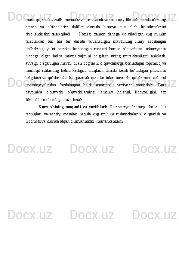 mustaqil, ma’suliyatli, mehnatsevar, intizomli va mantiqiy fikrlash hamda o‘zining
qarash   va   e’tiqodlarini   dalillar   asosida   himoya   qila   olish   ko‘nikmalarini
rivojlantirishni talab qiladi.  Hozirgi   zamon   darsiga   qo‘yiladigan   eng   muhim
talablardan   biri   har   bir   darsda   tanlanadigan   mavzuning   ilmiy   asoslangan
bo‘lishidir,   ya’ni   darsdan   ko‘zlangan   maqsad   hamda   o‘quvchilar   imkoniyatini
hisobga   olgan   holda   mavzu   xajmini   belgilash   uning   murakkabligini   aniqlash,
avvalgi   o‘rganilgan   mavzu   bilan   bog‘lash,   o‘quvchilarga   beriladigan   topshiriq   va
mustaqil   ishlarning   ketma-ketligini   aniqlash,   darsda   kerak   bo‘ladigan   jihozlarni
belgilash   va   qo‘shimcha   ko‘rgazmali   qurollar   bilan   boyitish,   qo‘shimcha   axborot
texnologiyalardan   foydalangan   holda   muammoli   vaziyatni   yaratishdir.   Dars
davomida   o‘qituvchi   o‘quvchilarning   jismoniy   holatini,   ijodkorligini,   tez
fikrlashlarini hisobga olishi kerak. 
Kurs   ishining   maqsadi   va   vazifalari:   Geometriya   fanining     ba’zi     bir
tadbiqlari   va   asosiy   xossalari   haqida   eng   muhum   tushunchalarini   o‘rganish   va
Geometriya kursida olgan bilimlarimizni  mustahkamlash.  