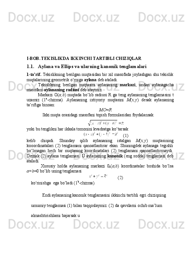 I-BOB.   TEKISLIKDA IKKINCHI TARTIBLI CHIZIQLAR
1.1. Aylana va Ellips va ularning kanonik tenglamalari
1-ta’rif.  Tekislikning berilgan nuqtasidan bir xil masofada joylashgan shu tekislik
nuqtalarining geometrik o ‘ rniga  aylana  deb ataladi.
Tekislikning   berilgan   nuqtasini   aylananing   markazi ,   undan   aylanagacha
masofani  aylananing radiusi  deb ataymiz.
Markazi O( а ;b ) nuqtada bo’lib radiusi  R ga teng aylananing tenglamasini  t
uzamiz   (1 a
-chizma).   Aylananing   ixtiyoriy   nuqtasini   M ( x;y )   desak   aylananing
ta‘rifiga binoan:
МО = R.
Ikki nuqta orasidagi masofani topish formulasidan foydalansak.
yoki bu tenglikni har ikkala tomonini kvadratga ko ‘ tarsak
    (1)
kelib   chiqadi.   Shunday   qilib   aylananing   istalgan   M ( x;y )   nuqtasining
kooordinatalari   (2)   tenglamani   qanoatlantirar   ekan.   Shuningdek   aylanaga   tegishli
bo ‘ lmagan   hech   bir   nuqtaning   koordinatalari   (2)   tenglamani   qanoatlantirmaydi.
Demak (2) aylana tenglamasi. U aylananing   kanonik   (eng sodda) tenglamasi deb
ataladi.
Xususiy   holda   aylananing   markazi   0
1 ( а ,b )   koordinatalar   boshida   bo ‘ lsa
а =b =0 bo’lib uning tenglamasi
         (2)
ko ‘ rinishga  ega bo’ladi (1 b
-chizma).
Endi aylananing kanonik tenglamasini ikkinchi tartibli egri chiziqning 
umumiy tenglamasi (1) bilan taqqoslaymiz. (2) da qavslarni ochib ma’lum 
almashtirishlarni bajarsak u 