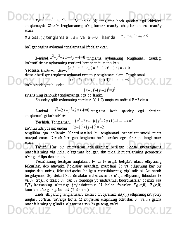 3)         Bu   holda   (6)   tenglama   hech   qanday   egri   chiziqni
aniqlamaydi.  Chunki   tenglamaning   o ‘ ng  tomoni   manfiy,   chap  tomoni   esa   manfiy
emas.
X ulosa . ( 1 ) tenglama  a
11=  a
22   va    a
12 =0     hamda     
bo’lgandagina aylanani tenglamasini ifodalar ekan.
1-misol.x2+y2+2x−	4y−	4=	0 tenglama   aylananing   tenglamasi   ekanligi
ko ‘ rsatilsin va aylananing markazi hamda radiusi topilsin.
Yechish . a
11= a
22 =1   , a
12 =0
demak berilgan tenglama aylanani umumiy tenglamasi ekan.  Tenglamani
ko ‘ rinish da y o zib undan
(x+1)2+(y−	2)2=	32
aylananing kanonik tenglamasiga ega bo’lamiz.
Shunday qilib aylananing markazi 0(-1;2) nuqta va radiusi R=3 ekan.
2-misol .  	
x2−	2x+y2+2y+4=	0 tenglama   hech   qanday   egri   chiziqni
aniqlamasligi ko’rsatilsin.
Yechish . Tenglamani 	
(x2−	2x+1)+(y2+2y+1)−	1−	1+4=	0
ko ‘ rinishda yozsak undan  	
(x−1)2+(y+1)2=−2
tenglikka   ega   bo’lamiz.   Koordinatalari   bu   tenglamani   qanoatlantiruvchi   nuqta
mavjud   emas.   Demak   berilgan   tenglama   hech   qanday   egri   chiziqni   tenglamasi
emas.
Ta’rif .   Har   bir   nuqtasidan   tekislikning   berilgan   ikkita   nuqtasigacha
masofalarning   yig ‘ indisi   o ‘ zgarmas   bo ‘ lgan   shu   tekislik   nuqtalarining   geometrik
o ‘ rniga  ellips  deb ataladi.
Tekislikning   berilgan   nuqtalarini   F
1   va   F
2   orqali   belgilab   ularni   ellipsning
fokuslari   deb   ataymiz.   Fokuslar   orasidagi   masofani   2 c   va   ellipsning   har   bir
nuqtasidan   uning   fokuslarigacha   bo ‘ lgan   masofalarning   yig ‘ indisini   2 a   orqali
belgilaymiz.   0 xy   dekart   koordinatalar   sistemasini   0 x   o ‘ qni   ellipsning   fokuslari   F
1
va   F
2   orqali   o ‘ tkazib   F
1   dan   F
2   tomonga   yo ‘ naltiramiz,   koordinatalar   boshini   esa
F
1 F
2   kesmaning   o ‘ rtasiga   joylashtiramiz.   U   holda   fokuslar   F
1 (- c ;0),   F
2 (c,0)
koordinatalarga ega bo’ladi (2-chizma).
Endi  ellipsning tenglamasini keltirib chiqaramiz.  M ( x,y ) ellipsning ixtiyoriy
nuqtasi   bo ‘ lsin.   Ta’rifga   ko ‘ ra   M   nuqtadan   ellipsning   fokuslari   F
1   va   F
2   gacha
masofalarning yig ‘ indisi o ‘ zgarmas son 2 a  ga teng, ya ‘ ni 