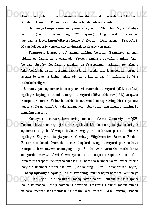 Tyuringiya   yerlaridir.   Samolyotsozlik   sanoatning   yirik   markazlari   -   Myunxen,
Aersburg, Gamburg, Bremen va shu shaharlar atrofidagi shaharlardir.
Germaniya   kimyo   sanoatining   asosiy   rayoni   bu   Shimoliy   Reyn-Vestfaliya
yeridir   (butun   mahsulotning   2/5   qismi).   Eng   yirik   markazlari
quyidagilar:   Leverkuzen ( «Bayer»   konserni)   Kyoln,   Darmagen,   Frankfurt-
Mayn   ( «Hoechst»   konserni), Lyudvigsxafen   ( «Basf»   korserni).
Transporti.   Transport   yo'llarining   zichligi   bo'yicha   Germaniya   jahonda
oldingi   o'rinlardan   birini   egallaydi.     Yevropa   kengashi   bo'yicha   sheriklari   bilan
bo'lgan   iqtisodiy   aloqalarning   jadalligi   va   Yevropaning   markazida   joylashgani
bilan bog'liq holda transportning barcha turlari rivojlangan. Transport tarmog`ning
asosini   temiryo'llar   tashkil   qiladi   (44   ming   km   ga   yaqin),   shulardan   90   %   i
elektrlashtirilgan.
    Umumiy   yuk   aylanmasida   asosiy   o'rinni   avtomobil   transporti   (60%   atrofida)
egallaydi, keyingi o‘rinlarda temiryo‘l transporti (20%), ichki suv (15%) va quvur
transportlari   turadi.   Yo'lovchi   tashishda   avtomobil   transportining   hissasi   yanada
yuqori (90% ga yaqin). Oliy darajadagi avtomobil yo'llarining umumiy uzunligi 11
ming km dan ortiq.
Konteyner   tashuvchi   kemalarning   tonnaji   bo'yicha   Germaniya,   AQSH,
Panama, Tayvandan keyingi 4-o`rinni egallaydi. Mamlakatning dengiz portlari yuk
aylanmasi   bo'yicha   Yevropa   davlatlarining   yirik   portlaridan   pastroq   o'rinlarni
egallaydi.   Eng   yirik   dengiz   portlari   Gamburg,   Vilgelmsxafen,   Bremen,   Emden,
Rostok   hisoblanadi.   Mamlakat   tashqi   aloqalarda   dengiz   transporti   qatorida   havo
transporti   ham   muhim   ahamiyatga   ega.   Barcha   yirik   yarmarka   markazlarida
aeroportlar   mavjud.   Jami   Germaniyada   16   ta   xalqaro   aeroportlar   bor   bo'lib,
Frankfurt   aeroporti  Yevropada   yuk   tashish   bo'yicha   birinchi   va   yo'lovchi   tashish
bo'yicha   uchinchi   o'rinni   egallaydi   (Londonning   "Xitrou”   aeroportidan   keyin).
    Tashqi iqtisodiy aloqalari.   Tashqi savdoning umumiy hajmi bo'yicha Germaniya
AQSH   dan   keyin   2- о `rinda   turadi.  Tashqi   savdo   balansi   uzluksiz   ravishda   ijobiy
bo'lib   kelmoqda.   Tashqi   savdoning   tovar   va   geografik   tuzilishi   mamlakatning
xalqaro   mehnat   taqsimotidagi   ishtirokini   aks   ettiradi.   GFR,   avvalo,   sanoati
10 
