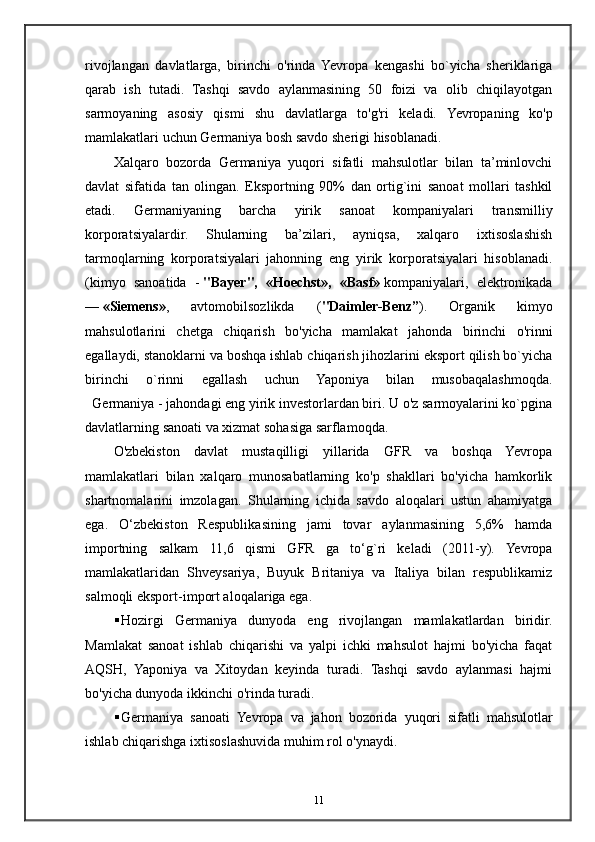 rivojlangan   davlatlarga,   birinchi   o'rinda   Yevropa   kengashi   bo`yicha   sheriklariga
qarab   ish   tutadi.   Tashqi   savdo   aylanmasining   50   foizi   va   olib   chiqilayotgan
sarmoyaning   asosiy   qismi   shu   davlatlarga   to'g'ri   keladi.   Yevropaning   ko'p
mamlakatlari uchun Germaniya bosh savdo sherigi hisoblanadi.
Xalqaro   bozorda   Germaniya   yuqori   sifatli   mahsulotlar   bilan   ta’minlovchi
davlat   sifatida   tan   olingan.   Eksportning   90%   dan   ortig`ini   sanoat   mollari   tashkil
etadi.   Germaniyaning   barcha   yirik   sanoat   kompaniyalari   transmilliy
korporatsiyalardir.   Shularning   ba’zilari,   ayniqsa,   xalqaro   ixtisoslashish
tarmoqlarning   korporatsiyalari   jahonning   eng   yirik   korporatsiyalari   hisoblanadi.
(kimyo   sanoatida   -   "Bayer",   «Hoechst»,   «Basf»   kompaniyalari,   elektronikada
—   «Siemens» ,   avtomobilsozlikda   ( "Daimler-Benz” ).   Organik   kimyo
mahsulotlarini   chetga   chiqarish   bo'yicha   mamlakat   jahonda   birinchi   o'rinni
egallaydi, stanoklarni va boshqa ishlab chiqarish jihozlarini eksport qilish bo`yicha
birinchi   o`rinni   egallash   uchun   Yaponiya   bilan   musobaqalashmoqda.
   Germaniya - jahondagi eng yirik investorlardan biri. U o'z sarmoyalarini ko`pgina
davlatlarning sanoati va xizmat sohasiga sarflamoqda.
O'zbekiston   davlat   mustaqilligi   yillarida   GFR   va   boshqa   Yevropa
mamlakatlari   bilan   xalqaro   munosabatlarning   ko'p   shakllari   bo'yicha   hamkorlik
shartnomalarini   imzolagan.   Shularning   ichida   savdo   aloqalari   ustun   ahamiyatga
ega.   O‘zbekiston   Respublikasining   jami   tovar   aylanmasining   5,6%   hamda
importning   salkam   11,6   qismi   GFR   ga   to‘g`ri   keladi   (2011-y).   Yevropa
mamlakatlaridan   Shveysariya,   Buyuk   Britaniya   va   Italiya   bilan   respublikamiz
salmoqli eksport-import aloqalariga ega.
 Hozirgi   Germaniya   dunyoda   eng   rivojlangan   mamlakatlardan   biridir.
Mamlakat   sanoat   ishlab   chiqarishi   va   yalpi   ichki   mahsulot   hajmi   bo'yicha   faqat
AQSH,   Yaponiya   va   Xitoydan   keyinda   turadi.   Tashqi   savdo   aylanmasi   hajmi
bo'yicha dunyoda ikkinchi o'rinda turadi. 
 Germaniya   sanoati   Yevropa   va   jahon   bozorida   yuqori   sifatli   mahsulotlar
ishlab   chiqarishga   ixtisoslashuvida   muhim   rol   o ' ynaydi .
11 
