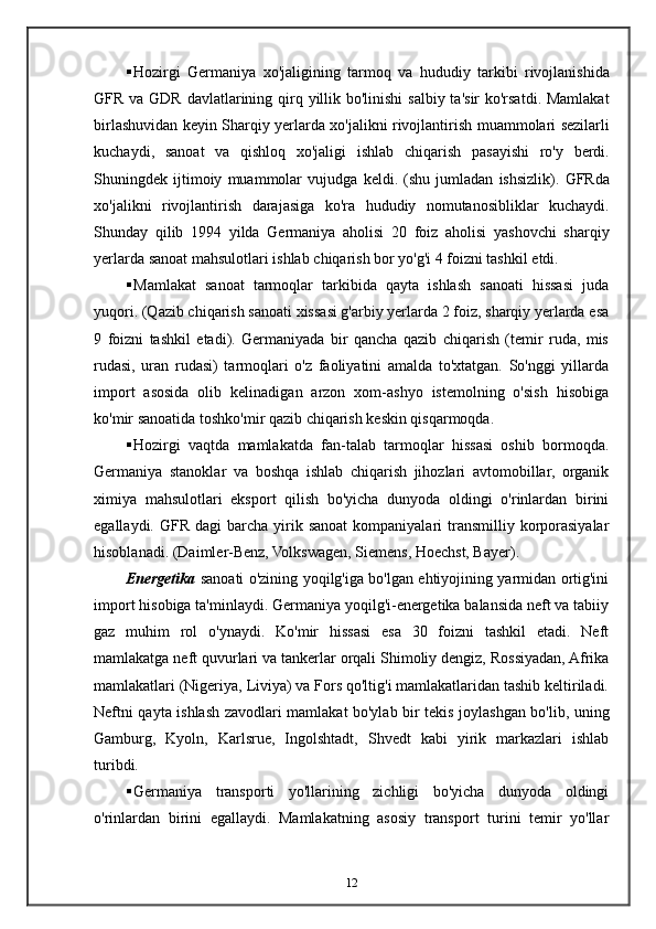  Hozirgi   Germaniya   xo ' jaligining   tarmoq   va   hududiy   tarkibi   rivojlanishida
GFR   va   GDR   davlatlarining   qirq   yillik   bo ' linishi   salbiy   ta ' sir   ko ' rsatdi .   Mamlakat
birlashuvidan   keyin   Sharqiy   yerlarda   xo ' jalikni   rivojlantirish   muammolari   sezilarli
kuchaydi ,   sanoat   va   qishloq   xo ' jaligi   ishlab   chiqarish   pasayishi   ro ' y   berdi .
Shuningdek   ijtimoiy   muammolar   vujudga   keldi .   ( shu   jumladan   ishsizlik ).   GFRda
xo ' jalikni   rivojlantirish   darajasiga   ko ' ra   hududiy   nomutanosibliklar   kuchaydi .
Shunday   qilib   1994   yilda   Germaniya   aholisi   20   foiz   aholisi   yashovchi   sharqiy
yerlarda   sanoat   mahsulotlari   ishlab   chiqarish   bor   yo ' g ' i  4  foizni   tashkil   etdi . 
 Mamlakat   sanoat   tarmoqlar   tarkibida   qayta   ishlash   sanoati   hissasi   juda
yuqori. (Qazib chiqarish sanoati xissasi g'arbiy yerlarda 2 foiz, sharqiy yerlarda esa
9   foizni   tashkil   etadi).   Germaniyada   bir   qancha   qazib   chiqarish   (temir   ruda,   mis
rudasi,   uran   rudasi)   tarmoqlari   o'z   faoliyatini   amalda   to'xtatgan.   So'nggi   yillarda
import   asosida   olib   kelinadigan   arzon   xom-ashyo   istemolning   o'sish   hisobiga
ko'mir sanoatida toshko'mir qazib chiqarish keskin qisqarmoqda.
 Hozirgi   vaqtda   mamlakatda   fan-talab   tarmoqlar   hissasi   oshib   bormoqda.
Germaniya   stanoklar   va   boshqa   ishlab   chiqarish   jihozlari   avtomobillar,   organik
ximiya   mahsulotlari   eksport   qilish   bo'yicha   dunyoda   oldingi   o'rinlardan   birini
egallaydi.  GFR  dagi   barcha  yirik sanoat   kompaniyalari   transmilliy korporasiyalar
hisoblanadi. (Daimler-Benz, Volkswagen, Siemens, Hoechst, Bayer). 
Energetika   sanoati o'zining yoqilg'iga bo'lgan ehtiyojining yarmidan ortig'ini
import hisobiga ta'minlaydi. Germaniya yoqilg'i-energetika balansida neft va tabiiy
gaz   muhim   rol   o'ynaydi.   Ko'mir   hissasi   esa   30   foizni   tashkil   etadi.   Neft
mamlakatga neft quvurlari va tankerlar orqali Shimoliy dengiz, Rossiyadan, Afrika
mamlakatlari (Nigeriya, Liviya) va Fors qo'ltig'i mamlakatlaridan tashib keltiriladi.
Neftni qayta ishlash zavodlari mamlakat bo'ylab bir tekis joylashgan bo'lib, uning
Gamburg,   Kyoln,   Karlsrue,   Ingolshtadt,   Shvedt   kabi   yirik   markazlari   ishlab
turibdi.
 Germaniya   transporti   yo'llarining   zichligi   bo'yicha   dunyoda   oldingi
o'rinlardan   birini   egallaydi.   Mamlakatning   asosiy   transport   turini   temir   yo'llar
12 