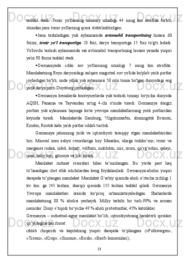tashkil   etadi.   Temir   yo'llarning   umumiy   uzunligi   44   ming   km   atrofida   bo'lib,
shundan jami temir yo'llarning qismi elektrlashtirilgan.
 Jami   tashiladigan   yuk   aylanmasida   avtomobil   transportining   hissasi   60
foizni,   temir   yo'l   transportiga   20   foiz,   daryo   transportiga   15   foiz   to'g'ri   keladi.
Yo'lovchi  tashish aylanmasida esa avtomobil transportining hissasi  yanada yuqori
ya'ni 90 foizni tashkil etadi.
 Germaniyada   ichki   suv   yo'llarining   uzunligi   7   ming   km   atrofida.
Mamlakatning Reyn daryosidagi xalqaro magistral suv yo'lida ko'plab yirik portlar
joylashgan bo'lib, unda yillik yuk aylanmasi 50 mln tonna bo'lgan dunyodagi eng
yirik daryo porti-Duysburg joylashgan.
 Germaniya kemalarda konteynerlarda yuk tashish tonnaji bo'yicha dunyoda
AQSH,   Panama   va   Tayvandan   so'ng   4-chi   o'rinda   turadi.   Germaniya   dengiz
portlari   yuk   aylanmasi   hajmiga   ko'ra   yevropa   mamlakatlarining   yirik   portlaridan
keyinda   turadi.     Mamlakatda   Gamburg,   Vilgelmsxafen,   shuningdek   Bremen,
Emden, Rostok kabi yirik portlar ishlab turibdi.
Germaniya   jahonning   yirik   va   iqtisodiyoti   taraqqiy   etgan   mamlakatlaridan
biri.   Mineral   xom   ashyo   resurslariga   boy.   Masalan,   ularga   toshko‘mir,   temir   va
marganes rudasi, nikel, kobalt, volfram, molibden, mis, xrom, qo‘rg‘oshin, qalayi,
uran, kaliy tuzi, gilmoya va h.k. kiradi. 
Mamlakat   mehnat   resurslari   bilan   ta’minlangan.   Bu   yerda   past   haq
to‘lanadigan   chet   ellik   ishchilardan   keng   foydalaniladi.   Germaniya-aholisi   yuqori
darajada to‘plangan mamlakat. Mamlakat G‘arbiy qismida aholi o‘rtacha zichligi 1
kv.   km.   ga   245   kishini,   sharqiy   qismida   155   kishini   tashkil   qiladi.   Germaniya
Yevropa   mamlakatlari   orasida   ko‘proq   urbanizatsiyalashgan.   Shaharlarda
mamlakatning   88   %   aholisi   yashaydi.   Milliy   tarkibi   bir   turli-99%   va   asosan
nemislar. Diniy e’tiqodi bo‘yicha 49 % aholi protestontlar, 45% katoliklar.
Germaniya – industrial-agrar mamlakat bo‘lib, iqtisodiyotining harakterli qirralari
qo‘yidagilardan iborat:
ishlab   chiqarish   va   kapitalning   yuqori   darajada   to‘plangani   («Folksvagen»,
«Tissen», «Krup», «Simens», «Bosh», «Basf» konsernlari);
13