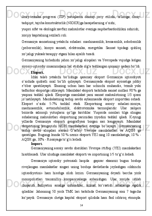 ilmiy-texnika   progressi   (ITP)   yutuqlarini   doimiy   joriy   etilishi,   ta’limga,   ilmiy-
tadqiqot, tajriba konstruktorlik (NIOKR)ga harajatlarning o‘sishi;
yuqori sifat va ekologik xavfsiz mahsulotlar evaziga raqobatbardoshlikni oshirish;
xorijiy kapitalning sezilarli roli.
Germaniya sanoatining yetakchi  sohalari: mashinasozlik, kemasozlik, asbobsozlik
(priborsozlik),   kimyo   sanoati,   elektronika,   energetika.   Sanoat   tipidagi   qishloq
xo‘jaligi yuksak taraqqiy etgani bilan ajralib turadi. 
Germaniyaning birlashishi  jahon  xo‘jaligi   aloqalari   va Yevropada  vujudga  kelgan
siyosiy-iqtisodiy muammolarni hal etishda olg‘a tashlangan qonuniy qadam bo‘ldi.
Eksport.
Ichki   talab   yetakchi   bo‘lishiga   qaramay   eksport   Germaniya   iqtisodiyoti
o‘sishida   qudratli   omil   bo‘lib   qolayapti.   Germaniyada   eksport   siyosatiga   jiddiy
e’tibor   qaratilayapti.   Shuning   uchun   ham   har   uchinchi   muhandis,   texnik   yoki
tadbirkor eksportga ishlayapti. Mamlakat eksporti tarkibida sanoat mollari 90 % ga
yaqinni   tashkil   qiladi.   Eksportga   mamlakat   jami   sanoat   mahsulotining   1/3   qismi
jo‘natilayapti. Mamlakatning tashqi  savdo aylanmasida eksport importdan oshadi.
Eksport   o‘sishi   5-7%   tashkil   etadi.   Eksportning   asosiy   sohalari-ximiya,
mashinasozlik,   avtomobilsozlik,   elektrotexnika   tarmoqlaridir.   Ular   xalqaro
bozorda   salmoqli   yutuqlarni   qo‘lga   kiritdilar.   Yuqorida   nomlari   tilga   olingan
sohalarning   mahsulotlari   eksportning   yarimidan   ziyodini   tashkil   qiladi.   Keyingi
yillarda   Germaniya   eksporti   geografiyasi   borgan   sari   kengayapti.   Mamlakat
eksportining   kengayishi   MDH   mamlakatlari   evaziga   bo‘layapti.   Germaniyaning
tashqi   savdo   aloqalari   asosan   G‘arbiy   Yevropa   mamlakatlari   va   AQSH   ga
qaratilgan. Bugungi kunda 50 % nemis eksporti YEI ning 10 mamlakatiga, 10 % -
AQSH ga, 30% - Rossiyaga to‘g‘ri keladi. 
Import.
Germaniyaning asosiy savdo sheriklari  Yevropa ittifoqi  (YEI) mamlakatlari
hisoblanadi.  Ular ulushiga mamlakat eksporti va importining 1/5 to‘g‘ri keladi.
Germaniya   iqtisodiy   potensiali   haqida     gapirar   ekanmiz   bugun   boshqa
rivojlangan   mamlakatlar   singari   uning   boshqa   davlatlarda   joylashgan   «ikkinchi
iqtisodiyotini»   ham   hisobga   olish   lozim.   Germaniyaning   deyarli   barcha   yirik
monopolistlari   transmilliy   kompaniyalarga   aylanishgan.   Ular   xorijda   ishlab
chiqarish   faoliyatini   amalga   oshiradilar,   xizmat   ko‘rsatish   sohalariga   egalik
qiladilar.   Jahonning   50   yirik   TMK   lari   tarkibida   Germaniyaning   soni   7   tagacha
ko‘paydi.   Germaniya   chetga   kapital   eksport   qilishda   ham   faol   ishtiroq   etmoqda.
14 