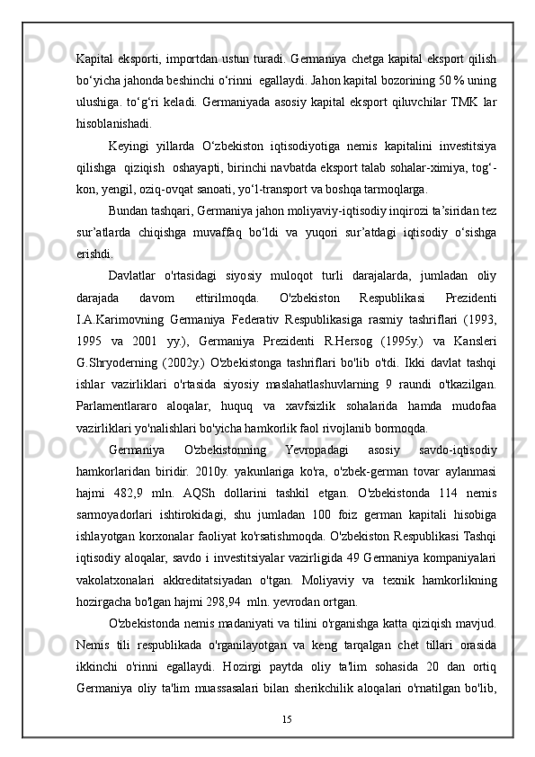 Kapital  eksporti, importdan  ustun  turadi.  Germaniya  chetga kapital  eksport   qilish
bo‘yicha jahonda beshinchi o‘rinni  egallaydi. Jahon kapital bozorining 50 % uning
ulushiga.   to‘g‘ri   keladi.   Germaniyada   asosiy   kapital   eksport   qiluvchilar  TMK   lar
hisoblanishadi.
Keyingi   yillarda   O‘zbekiston   iqtisodiyotiga   nemis   kapitalini   investitsiya
qilishga   qiziqish   oshayapti, birinchi navbatda eksport talab sohalar-ximiya, tog‘-
kon, yengil, oziq-ovqat sanoati, yo‘l-transport va boshqa tarmoqlarga.
Bundan tashqari, Germaniya jahon moliyaviy-iqtisodiy inqirozi ta’siridan tez
sur’atlarda   chiqishga   muvaffaq   bo‘ldi   va   yuqori   sur’atdagi   iqtisodiy   o‘sishga
erishdi.
Davlatlar   o'rtasidagi   siyosiy   muloqot   turli   darajalarda,   jumladan   oliy
darajada   davom   ettirilmoqda.   O'zbekiston   Respublikasi   Prezidenti
I.A.Karimovning   Germaniya   Federativ   Respublikasiga   rasmiy   tashriflari   (1993,
1995   va   2001   yy.),   Germaniya   Prezidenti   R.Hersog   (1995y.)   va   Kansleri
G.Shryoderning   (2002y.)   O'zbekistonga   tashriflari   bo'lib   o'tdi.   Ikki   davlat   tashqi
ishlar   vazirliklari   o'rtasida   siyosiy   maslahatlashuvlarning   9   raundi   o'tkazilgan.
Parlamentlararo   aloqalar,   huquq   va   xavfsizlik   sohalarida   hamda   mudofaa
vazirliklari yo'nalishlari bo'yicha hamkorlik faol rivojlanib bormoqda. 
Germaniya   O'zbekistonning   Yevropadagi   asosiy   savdo-iqtisodiy
hamkorlaridan   biridir.   2010y.   yakunlariga   ko'ra,   o'zbek-german   tovar   aylanmasi
hajmi   482,9   mln.   AQSh   dollarini   tashkil   etgan.   O'zbekistonda   114   nemis
sarmoyadorlari   ishtirokidagi,   shu   jumladan   100   foiz   german   kapitali   hisobiga
ishlayotgan korxonalar  faoliyat  ko'rsatishmoqda. O'zbekiston Respublikasi  Tashqi
iqtisodiy aloqalar, savdo i investitsiyalar  vazirligida 49 Germaniya kompaniyalari
vakolatxonalari   akkreditatsiyadan   o'tgan.   Moliyaviy   va   texnik   hamkorlikning
hozirgacha bo'lgan hajmi 298,94    mln. yevrodan ortgan. 
O'zbekistonda nemis madaniyati va tilini o'rganishga katta qiziqish mavjud.
Nemis   tili   respublikada   o'rganilayotgan   va   keng   tarqalgan   chet   tillari   orasida
ikkinchi   o'rinni   egallaydi.   Hozirgi   paytda   oliy   ta'lim   sohasida   20   dan   ortiq
Germaniya   oliy   ta'lim   muassasalari   bilan   sherikchilik   aloqalari   o'rnatilgan   bo'lib,
15 