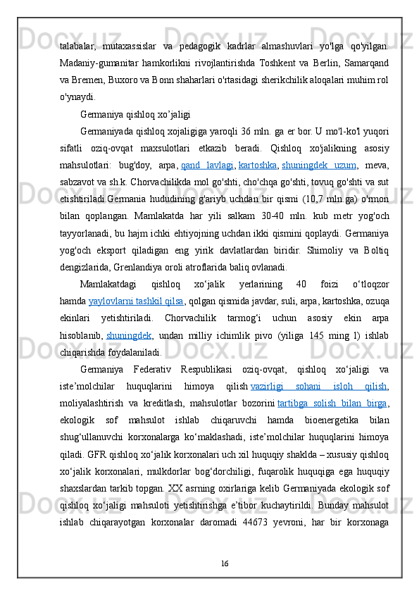 talabalar,   mutaxassislar   va   pedagogik   kadrlar   almashuvlari   yo'lga   qo'yilgan.
Madaniy-gumanitar   hamkorlikni   rivojlantirishda   Toshkent   va   Berlin,   Samarqand
va Bremen, Buxoro va Bonn shaharlari o'rtasidagi sherikchilik aloqalari muhim rol
o'ynaydi. 
Germaniya qishloq xo’jaligi
Germaniyada qishloq xojaligiga yaroqli 36 mln. ga  е r bor. U mo'l-ko'l yuqori
sifatli   oziq-ovqat   maxsulotlari   е tkazib   b е radi.   Qishloq   xo'jalikning   asosiy
mahsulotlari:   bug'doy,   arpa,   qand   lavlagi ,   kartoshka ,   shuningd    е   k   uzum    ,   m е va,
sabzavot va sh.k. Chorvachilikda mol go'shti, cho'chqa go'shti, tovuq go'shti va sut
е tishtiriladi.Germania   hududining   g'ariyb   uchdan   bir   qismi   (10,7   mln.ga)   o'rmon
bilan   qoplangan.   Mamlakatda   har   yili   salkam   30-40   mln.   kub   m е tr   yog'och
tayyorlanadi, bu hajm ichki ehtiyojning uchdan ikki qismini qoplaydi. Germaniya
yog'och   eksport   qiladigan   eng   yirik   davlatlardan   biridir.   Shimoliy   va   Boltiq
d е ngizlarida, Gr е nlandiya oroli atroflarida baliq ovlanadi.
Mamlakatdagi   qishloq   xo‘jalik   yerlarining   40   foizi   o‘tloqzor
hamda   yaylovlarni tashkil qilsa , qolgan qismida javdar, suli, arpa, kartoshka, ozuqa
ekinlari   yetishtiriladi.   Chorvachilik   tarmog‘i   uchun   asosiy   ekin   arpa
hisoblanib,   shuningdek ,   undan   milliy   ichimlik   pivo   (yiliga   145   ming   l)   ishlab
chiqarishda foydalaniladi.
Germaniya   Federativ   Respublikasi   oziq-ovqat,   qishloq   xo‘jaligi   va
iste’molchilar   huquqlarini   himoya   qilish   vazirligi   sohani   isloh   qilish ,
moliyalashtirish   va   kreditlash,   mahsulotlar   bozorini   tartibga   solish   bilan   birga ,
ekologik   sof   mahsulot   ishlab   chiqaruvchi   hamda   bioenergetika   bilan
shug‘ullanuvchi   korxonalarga   ko‘maklashadi,   iste’molchilar   huquqlarini   himoya
qiladi. GFR qishloq xo‘jalik korxonalari uch xil huquqiy shaklda – xususiy qishloq
xo‘jalik   korxonalari,   mulkdorlar   bog‘dorchiligi,   fuqarolik   huquqiga   ega   huquqiy
shaxslardan tarkib topgan. XX asrning oxirlariga kelib Germaniyada ekologik sof
qishloq   xo‘jaligi   mahsuloti   yetishtirishga   e’tibor   kuchaytirildi.   Bunday   mahsulot
ishlab   chiqarayotgan   korxonalar   daromadi   44673   yevroni,   har   bir   korxonaga
16 