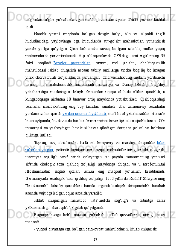 to‘g‘ridan-to‘g‘ri   yo‘naltiriladigan   mablag‘   va   subsidiyalar   25633   yevroni   tashkil
qildi.
Namlik   yetarli   miqdorda   bo‘lgan   dengiz   bo‘yi,   Alp   va   Alpoldi   tog‘li
hududlaridagi   yaylovlarga   ega   hududlarda   sut-go‘sht   mahsulotlari   yetishtirish
yaxshi   yo‘lga   qo‘yilgan.   Qish   fasli   ancha   sovuq   bo‘lgani   sababli,   mollar   yopiq
molxonalarda   parvarishlanadi.  Alp   o‘tloqzorlarida   GFRdagi   jami   sigirlarning   35
foizi   boqiladi.   Broyler   parrandalar ,   tuxum,   mol   go‘shti,   cho‘chqachilik
mahsulotlari   ishlab   chiqarish   asosan   tabiiy   omillarga   uncha   bog‘liq   bo‘lmagan
yirik   chorvachilik   xo‘jaliklarida   jamlangan.   Chorvachilikning   muhim   yordamchi
tarmog‘i   o‘simlikshunoslik   hisoblanadi.   Bavariya   va   Dunay   tekisligi   bug‘doy
yetishtirishga   moslashgan.   Moyli   ekinlardan   rapsga   alohida   e’tibor   qaratilib,   u
kungaboqarga   nisbatan   10   baravar   ortiq   maydonda   yetishtiriladi.   Qishloqlardagi
fermerlar   mamlakatning   eng   boy   kishilari   sanaladi.   Ular   zamonaviy   texnikalar
yordamida har qarich   yerdan unumli foydalanib , mo‘l hosil yetishtiradilar. Bir so‘z
bilan aytganda, bu davlatda har bir fermer mehnatsevarligi bilan ajralib turadi. O‘z
tomorqasi   va   yashaydigan   hovlisini   havas   qiladigan   darajada   go‘zal   va   ko‘rkam
qilishga intiladi.
Tuproq,   suv,   atrof-muhit   turfa   xil   kimyoviy   va   maishiy   chiqindilar   bilan
zaharlanayotgan ,   yetishtirilayotgan   oziq-ovqat   mahsulotlarining   tarkibi   o‘zgarib,
insoniyat   sog‘lig‘i   xavf   ostida   qolayotgan   bir   paytda   muammoning   yechimi
sifatida   ekologik   toza   qishloq   xo‘jaligi   maydonga   chiqadi   va   u   atrof-muhitni
ifloslanishidan   saqlab   qolish   uchun   eng   maqbul   yo‘nalish   hisoblanadi.
Germaniyada   ekologik   toza   qishloq   xo‘jaligi   1920-yillarda   Rudolf   Shtaynerning
“biodinamik”   falsafiy   qarashlari   hamda   organik-biologik   dehqonchilik   harakati
asosida vujudga kelgan oqim asosida yaratildi.
Ishlab   chiqarilgan   mahsulot   “iste’molchi   sog‘lig‘i   va   tabiatga   zarar
yetkazmasligi” shart qilib belgilab qo‘yilgandi.
Bugungi   kunga   kelib   mazkur   yo‘nalish   qo‘llab-quvvatlanib,   uning   asosiy
maqsadi:
-   yuqori qiymatga ega bo‘lgan oziq-ovqat mahsulotlarini ishlab chiqarish;
17 