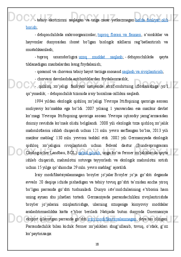 -   tabiiy   ekotizimni   saqlagan   va   unga   zarar   yetkazmagan   holda   faoliyat   olib
borish ;
-   dehqonchilikda   mikroorganizmlar,   tuproq   florasi   va   faunasi ,   o‘simliklar   va
hayvonlar   dunyosidan   iborat   bo‘lgan   biologik   sikllarni   rag‘batlantirish   va
mustahkamlash;
-   tuproq   unumdorligini   uzoq   muddat   saqlash ;   -   dehqonchilikda   qayta
tiklanadigan manbalardan keng foydalanish;
-   qoramol va chorvani tabiiy hayot tarziga monand   saqlash va rivojlantirish ;
- chorvani davolashda antibiotiklardan foydalanmaslik;
-   qishloq   xo‘jaligi   faoliyati   natijasida   atrof-muhitning   ifloslanishiga   yo‘l
qo‘ymaslik; - dehqonchilik tizimida irsiy bioxilma-xillikni saqlash.
1994   yildan   ekologik   qishloq   xo‘jaligi  Yevropa   Ittifoqining   qaroriga   asosan
moliyaviy   ko‘makka   ega   bo‘ldi.   2007   yilning   1   yanvaridan   esa   mazkur   davlat
ko‘magi  Yevropa   Ittifoqining   qaroriga   asosan  Yevropa   iqtisodiy   jamg‘armasidan
doimiy ravishda ko‘mak olishi belgilandi. 2008 yili ekologik toza qishloq xo‘jalik
mahsulotlarini ishlab chiqarish uchun 121 mln. yevro sarflangan bo‘lsa, 2013 yili
mazkur   mablag‘   130   mln.   yevroni   tashkil   etdi.   2002   yili   Germaniyada   ekologik
qishloq   xo‘jaligini   rivojlantirish   uchun   federal   dastur   (Bundesprogramm
Ökologischer Landbau, BÖL)   qabul qilinib , unga ko‘ra fermer xo‘jaliklarida qayta
ishlab   chiqarish,   mahsulotni   sotuvga   tayyorlash   va   ekologik   mahsulotni   sotish
uchun 15 yilga qo‘shimcha 29 mln. yevro mablag‘ ajratildi.
Irsiy   modifikatsiyalanmagan   broyler   jo‘jalar   Broyler   jo‘ja   go‘shti   deganda
avvalo   20   daqiqa   ichida   pishadigan   va   tabiiy   tovuq   go‘shti   ta’midan   ancha   yiroq
bo‘lgan   parranda   go‘shti   tushuniladi.   Dunyo   iste’molchilarining   e’tiborini   ham
uning   aynan   shu   jihatlari   tortadi.   Germaniyada   parrandachilikni   rivojlantirishda
broyler   jo‘jalarini   oziqlantirishga,   ularning   ozuqasiga   kimyoviy   moddalar
aralashtirmaslikka   katta   e’tibor   beriladi   Natijada   butun   dunyoda   Gnermaniya
eksport qilayotgan parranda go‘shti   irsiy modifikatsiyalanmagan , deya tan olingan.
Parrandachilik   bilan   kichik   fermer   xo‘jaliklari   shug‘ullanib,   tovuq,   o‘rdak,   g‘oz
ko‘paytiri лади .
18 