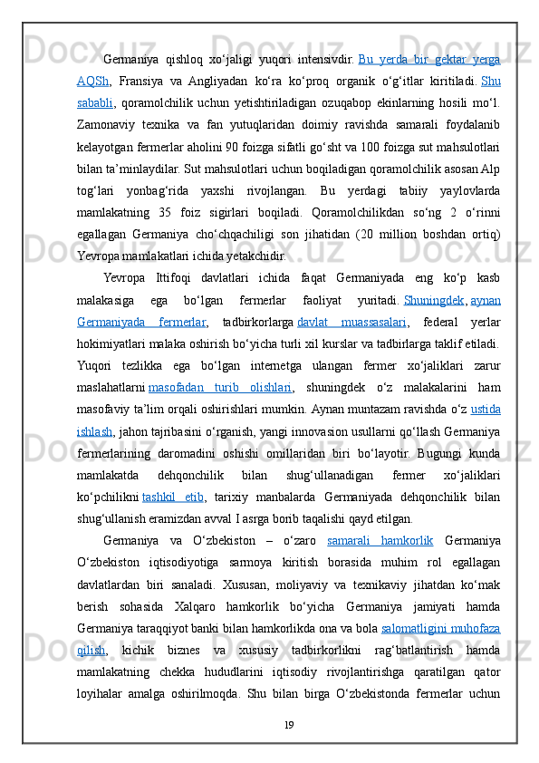 Germaniya   qishloq   xo‘jaligi   yuqori   intensivdir.   Bu   yerda   bir   gektar   yerga
AQSh ,   Fransiya   va   Angliyadan   ko‘ra   ko‘proq   organik   o‘g‘itlar   kiritiladi.   Shu
sababli ,   qoramolchilik   uchun   yetishtiriladigan   ozuqabop   ekinlarning   hosili   mo‘l.
Zamonaviy   texnika   va   fan   yutuqlaridan   doimiy   ravishda   samarali   foydalanib
kelayotgan fermerlar aholini 90 foizga sifatli go‘sht va 100 foizga sut mahsulotlari
bilan ta’minlaydilar. Sut mahsulotlari uchun boqiladigan qoramolchilik asosan Alp
tog‘lari   yonbag‘rida   yaxshi   rivojlangan.   Bu   yerdagi   tabiiy   yaylovlarda
mamlakatning   35   foiz   sigirlari   boqiladi.   Qoramolchilikdan   so‘ng   2   o‘rinni
egallagan   Germaniya   cho‘chqachiligi   son   jihatidan   (20   million   boshdan   ortiq)
Yevropa mamlakatlari ichida yetakchidir.
Yevropa   Ittifoqi   davlatlari   ichida   faqat   Germaniyada   eng   ko‘p   kasb
malakasiga   ega   bo‘lgan   fermerlar   faoliyat   yuritadi.   Shuningdek ,   aynan
Germaniyada   fermerlar ,   tadbirkorlarga   davlat   muassasalari ,   federal   yerlar
hokimiyatlari malaka oshirish bo‘yicha turli xil kurslar va tadbirlarga taklif etiladi.
Yuqori   tezlikka   ega   bo‘lgan   internetga   ulangan   fermer   xo‘jaliklari   zarur
maslahatlarni   masofadan   turib   olishlari ,   shuningdek   o‘z   malakalarini   ham
masofaviy ta’lim orqali oshirishlari mumkin.  Aynan muntazam ravishda o‘z   ustida
ishlash , jahon tajribasini o‘rganish, yangi innovasion usullarni qo‘llash Germaniya
fermerlarining   daromadini   oshishi   omillaridan   biri   bo‘layotir.   Bugungi   kunda
mamlakatda   dehqonchilik   bilan   shug‘ullanadigan   fermer   xo‘jaliklari
ko‘pchilikni   tashkil   etib ,   tarixiy   manbalarda   Germaniyada   dehqonchilik   bilan
shug‘ullanish eramizdan avval I asrga borib taqalishi qayd etilgan.
Germaniya   va   O‘zbekiston   –   o‘zaro   samarali   hamkorlik   Germaniya
O‘zbekiston   iqtisodiyotiga   sarmoya   kiritish   borasida   muhim   rol   egallagan
davlatlardan   biri   sanaladi.   Xususan,   moliyaviy   va   texnikaviy   jihatdan   ko‘mak
berish   sohasida   Xalqaro   hamkorlik   bo‘yicha   Germaniya   jamiyati   hamda
Germaniya taraqqiyot banki bilan hamkorlikda ona va bola   salomatligini muhofaza
qilish ,   kichik   biznes   va   xususiy   tadbirkorlikni   rag‘batlantirish   hamda
mamlakatning   chekka   hududlarini   iqtisodiy   rivojlantirishga   qaratilgan   qator
loyihalar   amalga   oshirilmoqda.   Shu   bilan   birga   O‘zbekistonda   fermerlar   uchun
19